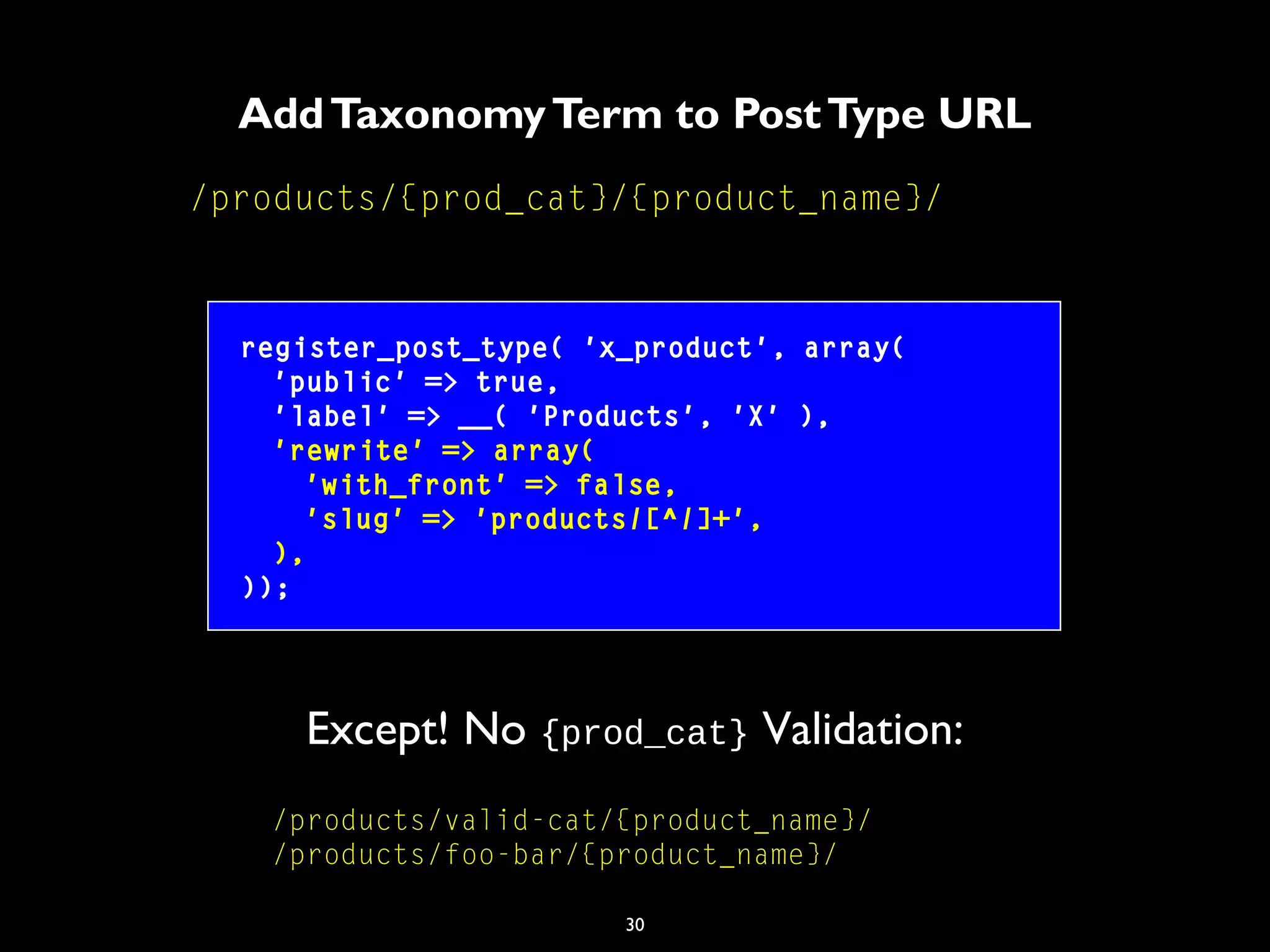 30
AddTaxonomyTerm to PostType URL
/products/{prod_cat}/{product_name}/
register_post_type( 'x_product', array(
'public' => true,
'label' => __( 'Products', 'X' ),
'rewrite' => array(
'with_front' => false,
'slug' => 'products/[^/]+',
),
));
/products/valid-cat/{product_name}/
/products/foo-bar/{product_name}/
Except! No {prod_cat} Validation:
 