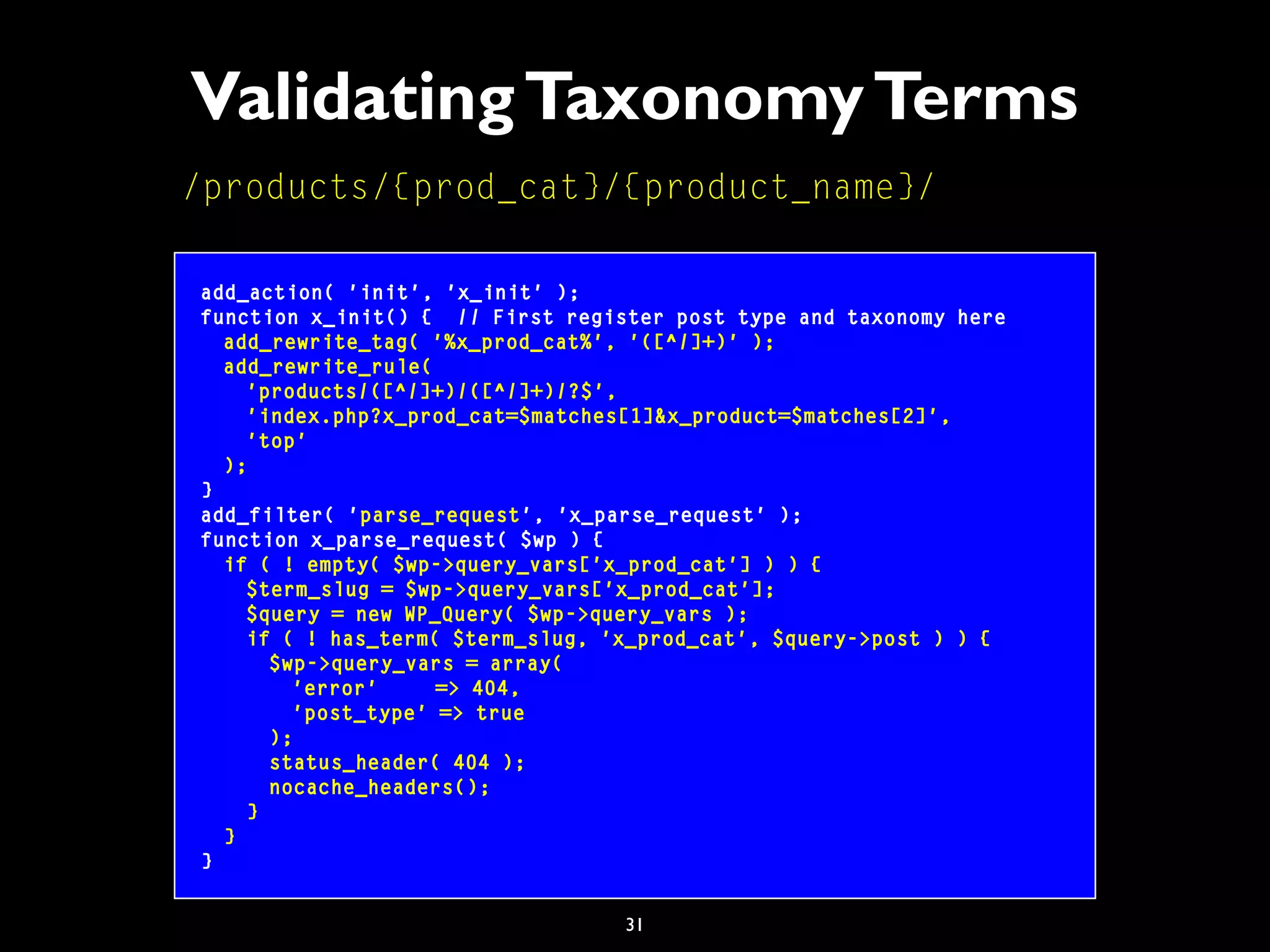 31
ValidatingTaxonomyTerms
add_action( 'init', 'x_init' );
function x_init() { // First register post type and taxonomy here
add_rewrite_tag( '%x_prod_cat%', '([^/]+)' );
add_rewrite_rule(
'products/([^/]+)/([^/]+)/?$',
'index.php?x_prod_cat=$matches[1]&x_product=$matches[2]',
'top'
);
}
add_filter( 'parse_request', 'x_parse_request' );
function x_parse_request( $wp ) {
if ( ! empty( $wp->query_vars['x_prod_cat'] ) ) {
$term_slug = $wp->query_vars['x_prod_cat'];
$query = new WP_Query( $wp->query_vars );
if ( ! has_term( $term_slug, 'x_prod_cat', $query->post ) ) {
$wp->query_vars = array(
'error' => 404,
'post_type' => true
);
status_header( 404 );
nocache_headers();
}
}
}
/products/{prod_cat}/{product_name}/
 