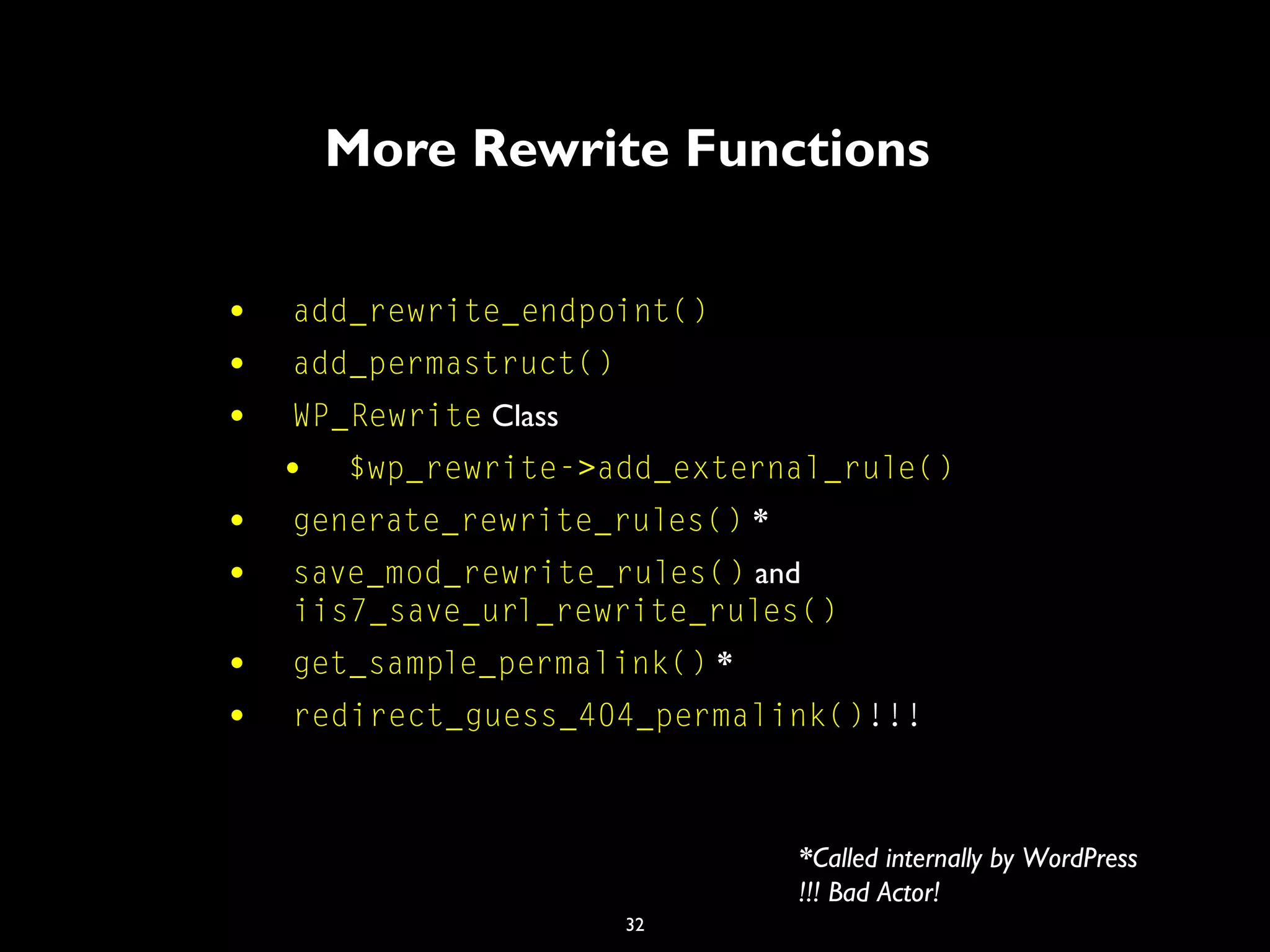 32
More Rewrite Functions
• add_rewrite_endpoint()
• add_permastruct()
• WP_Rewrite Class
• $wp_rewrite->add_external_rule()
• generate_rewrite_rules() *
• save_mod_rewrite_rules() and
iis7_save_url_rewrite_rules()
• get_sample_permalink() *
• redirect_guess_404_permalink()!!!
*Called internally by WordPress
!!! Bad Actor!
 