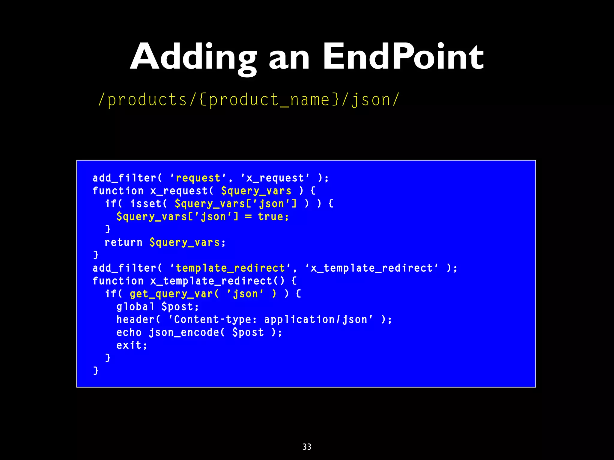 33
Adding an EndPoint
add_filter( 'request', 'x_request' );
function x_request( $query_vars ) {
if( isset( $query_vars['json'] ) ) {
$query_vars['json'] = true;
}
return $query_vars;
}
add_filter( 'template_redirect', 'x_template_redirect' );
function x_template_redirect() {
if( get_query_var( 'json' ) ) {
global $post;
header( 'Content-type: application/json' );
echo json_encode( $post );
exit;
}
}
/products/{product_name}/json/
 