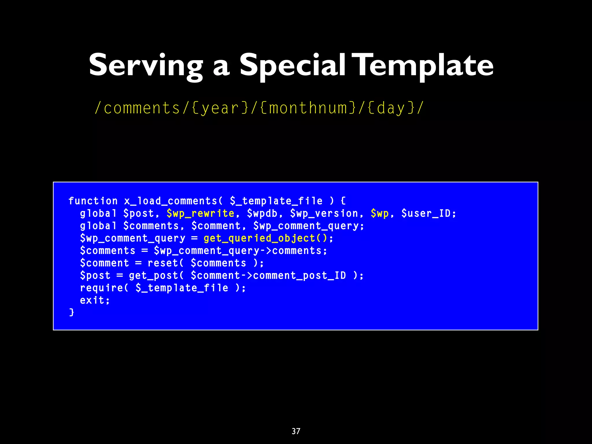 37
Serving a SpecialTemplate
function x_load_comments( $_template_file ) {
global $post, $wp_rewrite, $wpdb, $wp_version, $wp, $user_ID;
global $comments, $comment, $wp_comment_query;
$wp_comment_query = get_queried_object();
$comments = $wp_comment_query->comments;
$comment = reset( $comments );
$post = get_post( $comment->comment_post_ID );
require( $_template_file );
exit;
}
/comments/{year}/{monthnum}/{day}/
 