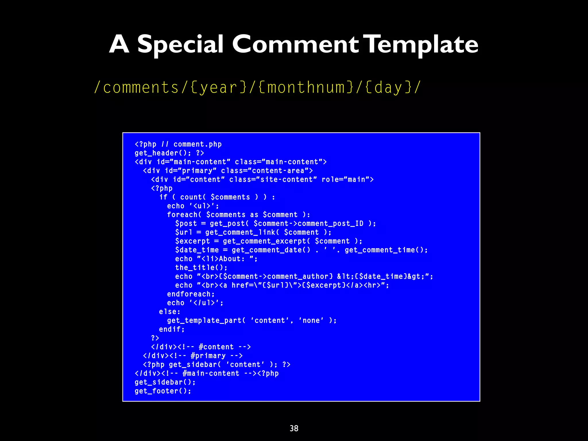 38
A Special CommentTemplate
<?php // comment.php
get_header(); ?>
<div id="main-content" class="main-content">
<div id="primary" class="content-area">
<div id="content" class="site-content" role="main">
<?php
if ( count( $comments ) ) :
echo '<ul>';
foreach( $comments as $comment ):
$post = get_post( $comment->comment_post_ID );
$url = get_comment_link( $comment );
$excerpt = get_comment_excerpt( $comment );
$date_time = get_comment_date() . ' '. get_comment_time();
echo "<li>About: ";
the_title();
echo "<br>{$comment->comment_author} &lt;{$date_time}&gt;";
echo "<br><a href="{$url}">{$excerpt}</a><hr>";
endforeach;
echo '</ul>';
else:
get_template_part( 'content', 'none' );
endif;
?>
</div><!-- #content -->
</div><!-- #primary -->
<?php get_sidebar( 'content' ); ?>
</div><!-- #main-content --><?php
get_sidebar();
get_footer();
/comments/{year}/{monthnum}/{day}/
 