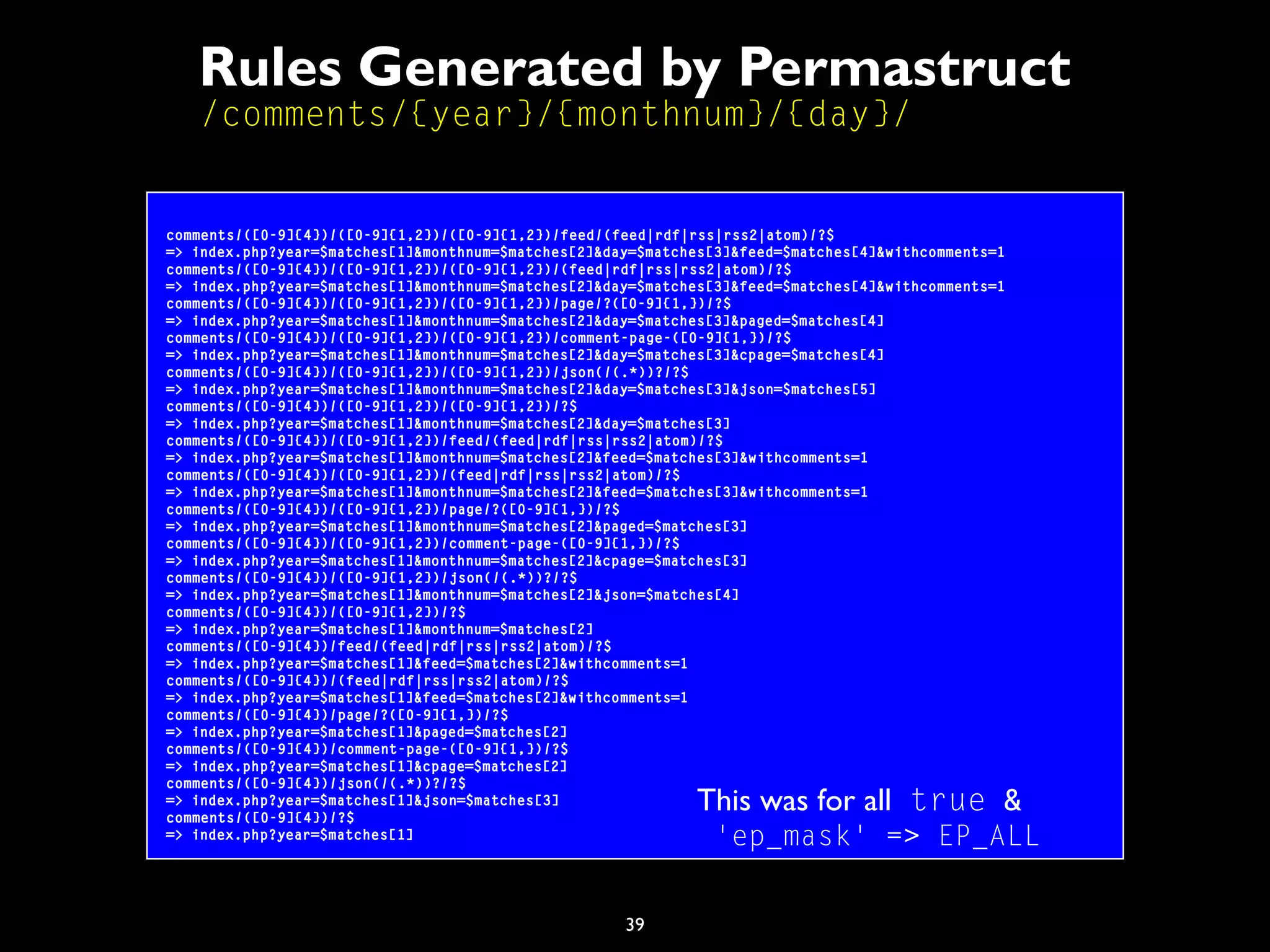 39
Rules Generated by Permastruct
/comments/{year}/{monthnum}/{day}/
comments/([0-9]{4})/([0-9]{1,2})/([0-9]{1,2})/feed/(feed|rdf|rss|rss2|atom)/?$
=> index.php?year=$matches[1]&monthnum=$matches[2]&day=$matches[3]&feed=$matches[4]&withcomments=1
comments/([0-9]{4})/([0-9]{1,2})/([0-9]{1,2})/(feed|rdf|rss|rss2|atom)/?$
=> index.php?year=$matches[1]&monthnum=$matches[2]&day=$matches[3]&feed=$matches[4]&withcomments=1
comments/([0-9]{4})/([0-9]{1,2})/([0-9]{1,2})/page/?([0-9]{1,})/?$
=> index.php?year=$matches[1]&monthnum=$matches[2]&day=$matches[3]&paged=$matches[4]
comments/([0-9]{4})/([0-9]{1,2})/([0-9]{1,2})/comment-page-([0-9]{1,})/?$
=> index.php?year=$matches[1]&monthnum=$matches[2]&day=$matches[3]&cpage=$matches[4]
comments/([0-9]{4})/([0-9]{1,2})/([0-9]{1,2})/json(/(.*))?/?$
=> index.php?year=$matches[1]&monthnum=$matches[2]&day=$matches[3]&json=$matches[5]
comments/([0-9]{4})/([0-9]{1,2})/([0-9]{1,2})/?$
=> index.php?year=$matches[1]&monthnum=$matches[2]&day=$matches[3]
comments/([0-9]{4})/([0-9]{1,2})/feed/(feed|rdf|rss|rss2|atom)/?$
=> index.php?year=$matches[1]&monthnum=$matches[2]&feed=$matches[3]&withcomments=1
comments/([0-9]{4})/([0-9]{1,2})/(feed|rdf|rss|rss2|atom)/?$
=> index.php?year=$matches[1]&monthnum=$matches[2]&feed=$matches[3]&withcomments=1
comments/([0-9]{4})/([0-9]{1,2})/page/?([0-9]{1,})/?$
=> index.php?year=$matches[1]&monthnum=$matches[2]&paged=$matches[3]
comments/([0-9]{4})/([0-9]{1,2})/comment-page-([0-9]{1,})/?$
=> index.php?year=$matches[1]&monthnum=$matches[2]&cpage=$matches[3]
comments/([0-9]{4})/([0-9]{1,2})/json(/(.*))?/?$
=> index.php?year=$matches[1]&monthnum=$matches[2]&json=$matches[4]
comments/([0-9]{4})/([0-9]{1,2})/?$
=> index.php?year=$matches[1]&monthnum=$matches[2]
comments/([0-9]{4})/feed/(feed|rdf|rss|rss2|atom)/?$
=> index.php?year=$matches[1]&feed=$matches[2]&withcomments=1
comments/([0-9]{4})/(feed|rdf|rss|rss2|atom)/?$
=> index.php?year=$matches[1]&feed=$matches[2]&withcomments=1
comments/([0-9]{4})/page/?([0-9]{1,})/?$
=> index.php?year=$matches[1]&paged=$matches[2]
comments/([0-9]{4})/comment-page-([0-9]{1,})/?$
=> index.php?year=$matches[1]&cpage=$matches[2]
comments/([0-9]{4})/json(/(.*))?/?$
=> index.php?year=$matches[1]&json=$matches[3]
comments/([0-9]{4})/?$
=> index.php?year=$matches[1]
This was for all true &
'ep_mask' => EP_ALL
 