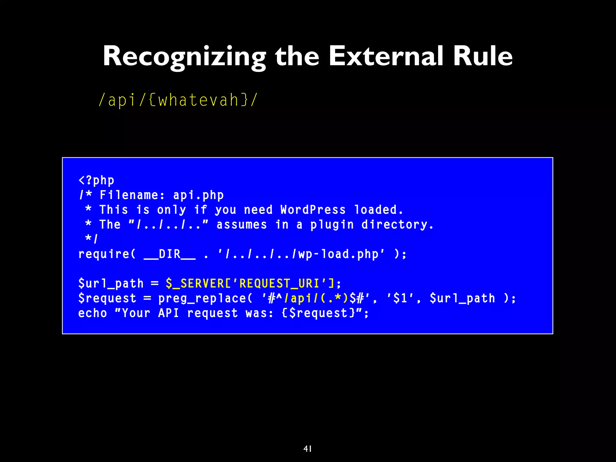 41
Recognizing the External Rule
/api/{whatevah}/
<?php
/* Filename: api.php
* This is only if you need WordPress loaded.
* The "/../../.." assumes in a plugin directory.
*/
require( __DIR__ . '/../../../wp-load.php' );
$url_path = $_SERVER['REQUEST_URI'];
$request = preg_replace( '#^/api/(.*)$#', '$1', $url_path );
echo "Your API request was: {$request}";
 