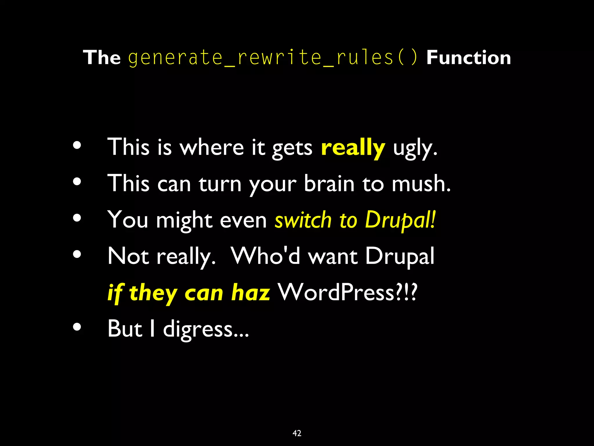 42
The generate_rewrite_rules() Function
• This is where it gets really ugly.
• This can turn your brain to mush.
• You might even switch to Drupal!
• Not really. Who'd want Drupal
if they can haz WordPress?!?
• But I digress...
 