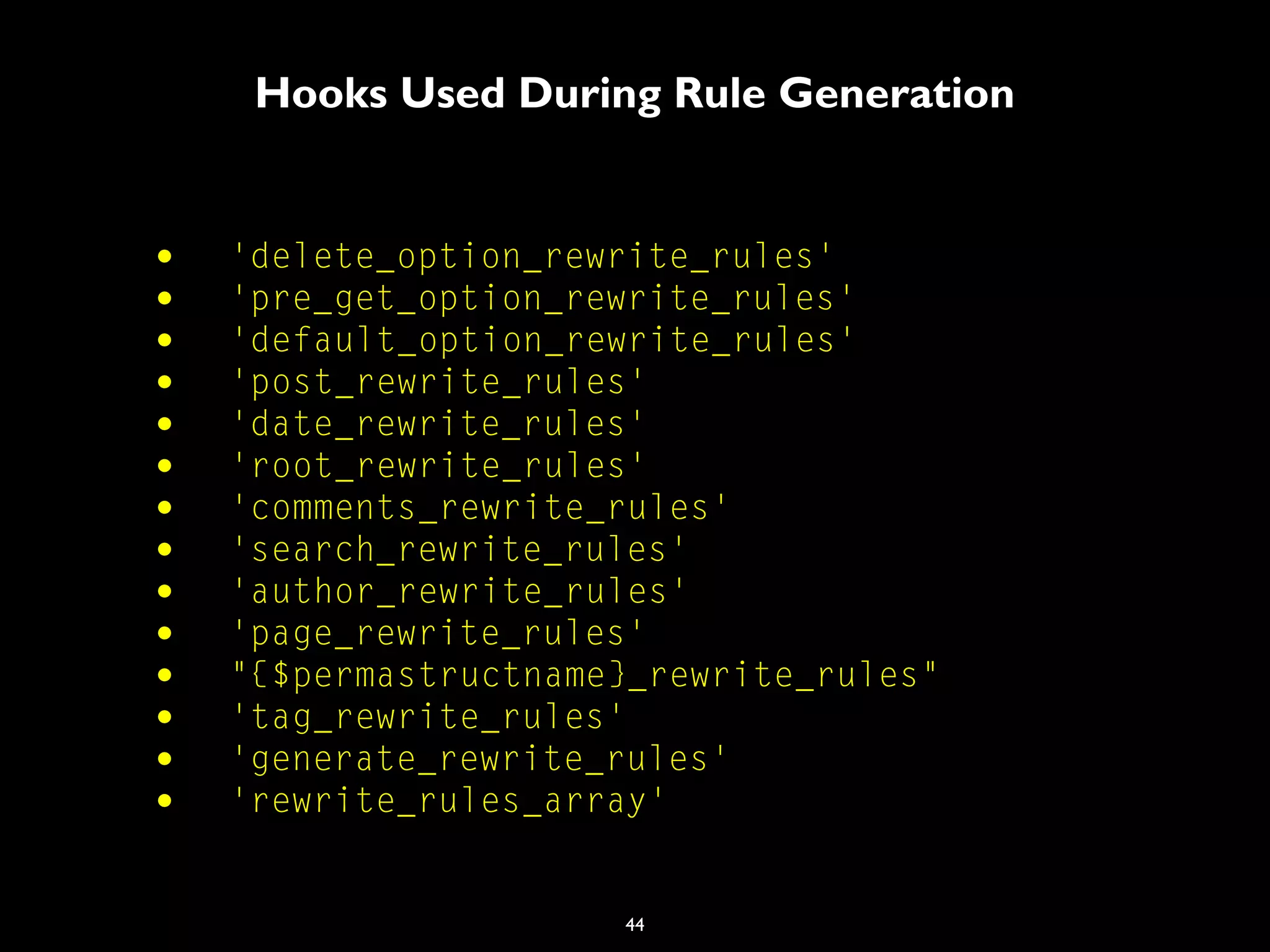 44
Hooks Used During Rule Generation
• 'delete_option_rewrite_rules'
• 'pre_get_option_rewrite_rules'
• 'default_option_rewrite_rules'
• 'post_rewrite_rules'
• 'date_rewrite_rules'
• 'root_rewrite_rules'
• 'comments_rewrite_rules'
• 'search_rewrite_rules'
• 'author_rewrite_rules'
• 'page_rewrite_rules'
• "{$permastructname}_rewrite_rules"
• 'tag_rewrite_rules'
• 'generate_rewrite_rules'
• 'rewrite_rules_array'
 