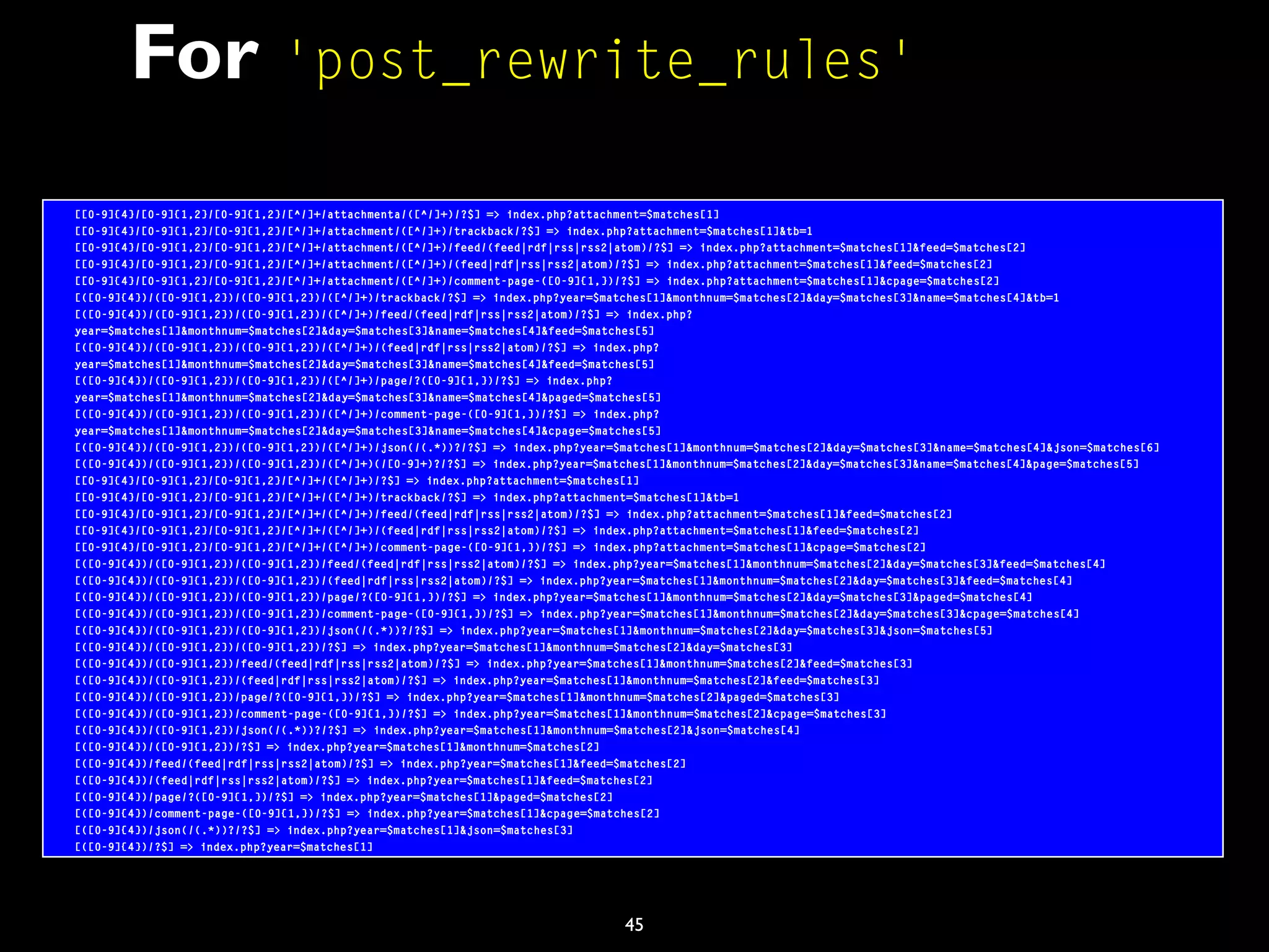 45
For 'post_rewrite_rules'
[[0-9]{4}/[0-9]{1,2}/[0-9]{1,2}/[^/]+/attachmenta/([^/]+)/?$] => index.php?attachment=$matches[1]
[[0-9]{4}/[0-9]{1,2}/[0-9]{1,2}/[^/]+/attachment/([^/]+)/trackback/?$] => index.php?attachment=$matches[1]&tb=1
[[0-9]{4}/[0-9]{1,2}/[0-9]{1,2}/[^/]+/attachment/([^/]+)/feed/(feed|rdf|rss|rss2|atom)/?$] => index.php?attachment=$matches[1]&feed=$matches[2]
[[0-9]{4}/[0-9]{1,2}/[0-9]{1,2}/[^/]+/attachment/([^/]+)/(feed|rdf|rss|rss2|atom)/?$] => index.php?attachment=$matches[1]&feed=$matches[2]
[[0-9]{4}/[0-9]{1,2}/[0-9]{1,2}/[^/]+/attachment/([^/]+)/comment-page-([0-9]{1,})/?$] => index.php?attachment=$matches[1]&cpage=$matches[2]
[([0-9]{4})/([0-9]{1,2})/([0-9]{1,2})/([^/]+)/trackback/?$] => index.php?year=$matches[1]&monthnum=$matches[2]&day=$matches[3]&name=$matches[4]&tb=1
[([0-9]{4})/([0-9]{1,2})/([0-9]{1,2})/([^/]+)/feed/(feed|rdf|rss|rss2|atom)/?$] => index.php?
year=$matches[1]&monthnum=$matches[2]&day=$matches[3]&name=$matches[4]&feed=$matches[5]
[([0-9]{4})/([0-9]{1,2})/([0-9]{1,2})/([^/]+)/(feed|rdf|rss|rss2|atom)/?$] => index.php?
year=$matches[1]&monthnum=$matches[2]&day=$matches[3]&name=$matches[4]&feed=$matches[5]
[([0-9]{4})/([0-9]{1,2})/([0-9]{1,2})/([^/]+)/page/?([0-9]{1,})/?$] => index.php?
year=$matches[1]&monthnum=$matches[2]&day=$matches[3]&name=$matches[4]&paged=$matches[5]
[([0-9]{4})/([0-9]{1,2})/([0-9]{1,2})/([^/]+)/comment-page-([0-9]{1,})/?$] => index.php?
year=$matches[1]&monthnum=$matches[2]&day=$matches[3]&name=$matches[4]&cpage=$matches[5]
[([0-9]{4})/([0-9]{1,2})/([0-9]{1,2})/([^/]+)/json(/(.*))?/?$] => index.php?year=$matches[1]&monthnum=$matches[2]&day=$matches[3]&name=$matches[4]&json=$matches[6]
[([0-9]{4})/([0-9]{1,2})/([0-9]{1,2})/([^/]+)(/[0-9]+)?/?$] => index.php?year=$matches[1]&monthnum=$matches[2]&day=$matches[3]&name=$matches[4]&page=$matches[5]
[[0-9]{4}/[0-9]{1,2}/[0-9]{1,2}/[^/]+/([^/]+)/?$] => index.php?attachment=$matches[1]
[[0-9]{4}/[0-9]{1,2}/[0-9]{1,2}/[^/]+/([^/]+)/trackback/?$] => index.php?attachment=$matches[1]&tb=1
[[0-9]{4}/[0-9]{1,2}/[0-9]{1,2}/[^/]+/([^/]+)/feed/(feed|rdf|rss|rss2|atom)/?$] => index.php?attachment=$matches[1]&feed=$matches[2]
[[0-9]{4}/[0-9]{1,2}/[0-9]{1,2}/[^/]+/([^/]+)/(feed|rdf|rss|rss2|atom)/?$] => index.php?attachment=$matches[1]&feed=$matches[2]
[[0-9]{4}/[0-9]{1,2}/[0-9]{1,2}/[^/]+/([^/]+)/comment-page-([0-9]{1,})/?$] => index.php?attachment=$matches[1]&cpage=$matches[2]
[([0-9]{4})/([0-9]{1,2})/([0-9]{1,2})/feed/(feed|rdf|rss|rss2|atom)/?$] => index.php?year=$matches[1]&monthnum=$matches[2]&day=$matches[3]&feed=$matches[4]
[([0-9]{4})/([0-9]{1,2})/([0-9]{1,2})/(feed|rdf|rss|rss2|atom)/?$] => index.php?year=$matches[1]&monthnum=$matches[2]&day=$matches[3]&feed=$matches[4]
[([0-9]{4})/([0-9]{1,2})/([0-9]{1,2})/page/?([0-9]{1,})/?$] => index.php?year=$matches[1]&monthnum=$matches[2]&day=$matches[3]&paged=$matches[4]
[([0-9]{4})/([0-9]{1,2})/([0-9]{1,2})/comment-page-([0-9]{1,})/?$] => index.php?year=$matches[1]&monthnum=$matches[2]&day=$matches[3]&cpage=$matches[4]
[([0-9]{4})/([0-9]{1,2})/([0-9]{1,2})/json(/(.*))?/?$] => index.php?year=$matches[1]&monthnum=$matches[2]&day=$matches[3]&json=$matches[5]
[([0-9]{4})/([0-9]{1,2})/([0-9]{1,2})/?$] => index.php?year=$matches[1]&monthnum=$matches[2]&day=$matches[3]
[([0-9]{4})/([0-9]{1,2})/feed/(feed|rdf|rss|rss2|atom)/?$] => index.php?year=$matches[1]&monthnum=$matches[2]&feed=$matches[3]
[([0-9]{4})/([0-9]{1,2})/(feed|rdf|rss|rss2|atom)/?$] => index.php?year=$matches[1]&monthnum=$matches[2]&feed=$matches[3]
[([0-9]{4})/([0-9]{1,2})/page/?([0-9]{1,})/?$] => index.php?year=$matches[1]&monthnum=$matches[2]&paged=$matches[3]
[([0-9]{4})/([0-9]{1,2})/comment-page-([0-9]{1,})/?$] => index.php?year=$matches[1]&monthnum=$matches[2]&cpage=$matches[3]
[([0-9]{4})/([0-9]{1,2})/json(/(.*))?/?$] => index.php?year=$matches[1]&monthnum=$matches[2]&json=$matches[4]
[([0-9]{4})/([0-9]{1,2})/?$] => index.php?year=$matches[1]&monthnum=$matches[2]
[([0-9]{4})/feed/(feed|rdf|rss|rss2|atom)/?$] => index.php?year=$matches[1]&feed=$matches[2]
[([0-9]{4})/(feed|rdf|rss|rss2|atom)/?$] => index.php?year=$matches[1]&feed=$matches[2]
[([0-9]{4})/page/?([0-9]{1,})/?$] => index.php?year=$matches[1]&paged=$matches[2]
[([0-9]{4})/comment-page-([0-9]{1,})/?$] => index.php?year=$matches[1]&cpage=$matches[2]
[([0-9]{4})/json(/(.*))?/?$] => index.php?year=$matches[1]&json=$matches[3]
[([0-9]{4})/?$] => index.php?year=$matches[1]
 
