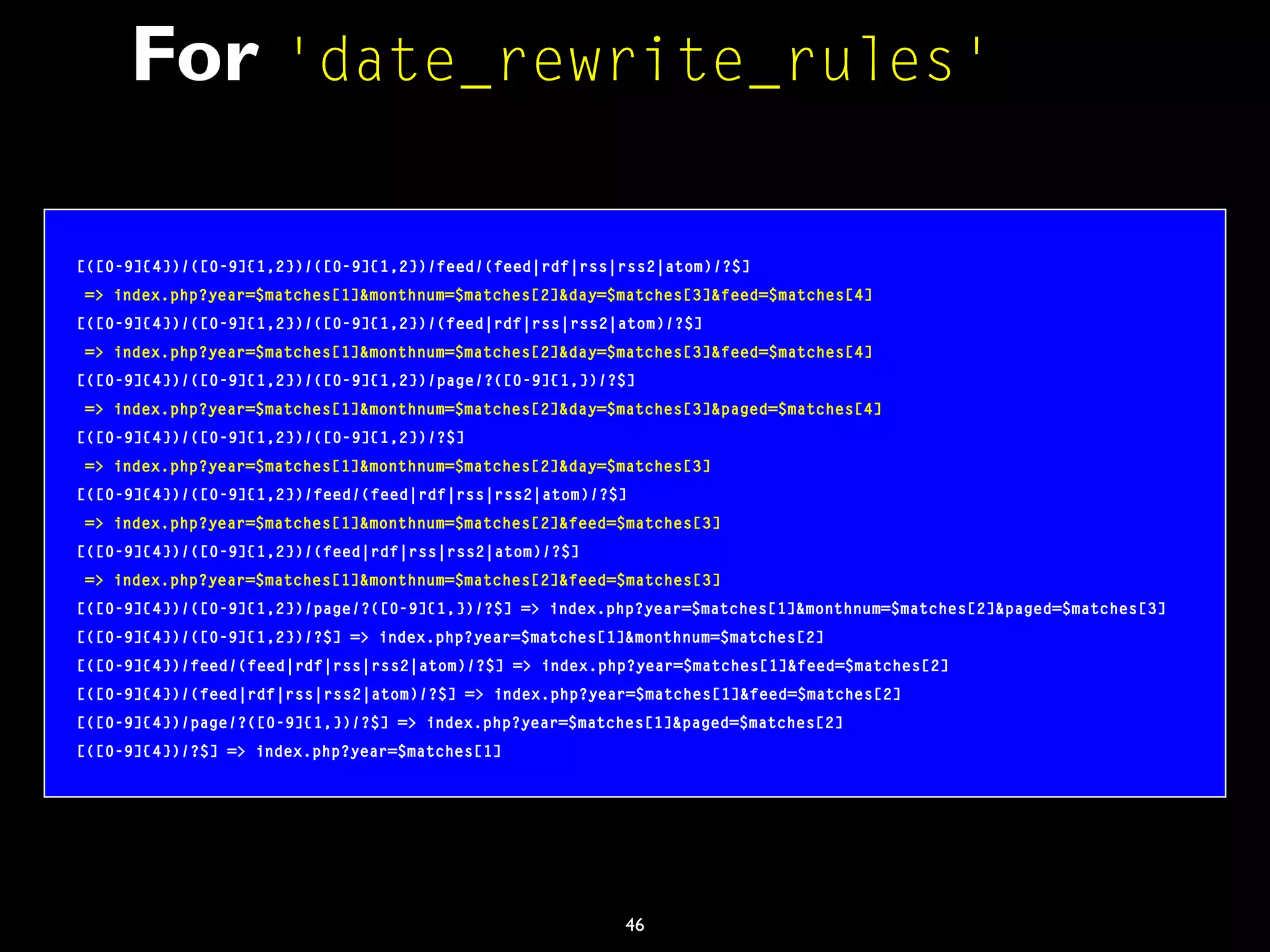 46
For 'date_rewrite_rules'
[([0-9]{4})/([0-9]{1,2})/([0-9]{1,2})/feed/(feed|rdf|rss|rss2|atom)/?$]
=> index.php?year=$matches[1]&monthnum=$matches[2]&day=$matches[3]&feed=$matches[4]
[([0-9]{4})/([0-9]{1,2})/([0-9]{1,2})/(feed|rdf|rss|rss2|atom)/?$]
=> index.php?year=$matches[1]&monthnum=$matches[2]&day=$matches[3]&feed=$matches[4]
[([0-9]{4})/([0-9]{1,2})/([0-9]{1,2})/page/?([0-9]{1,})/?$]
=> index.php?year=$matches[1]&monthnum=$matches[2]&day=$matches[3]&paged=$matches[4]
[([0-9]{4})/([0-9]{1,2})/([0-9]{1,2})/?$]
=> index.php?year=$matches[1]&monthnum=$matches[2]&day=$matches[3]
[([0-9]{4})/([0-9]{1,2})/feed/(feed|rdf|rss|rss2|atom)/?$]
=> index.php?year=$matches[1]&monthnum=$matches[2]&feed=$matches[3]
[([0-9]{4})/([0-9]{1,2})/(feed|rdf|rss|rss2|atom)/?$]
=> index.php?year=$matches[1]&monthnum=$matches[2]&feed=$matches[3]
[([0-9]{4})/([0-9]{1,2})/page/?([0-9]{1,})/?$] => index.php?year=$matches[1]&monthnum=$matches[2]&paged=$matches[3]
[([0-9]{4})/([0-9]{1,2})/?$] => index.php?year=$matches[1]&monthnum=$matches[2]
[([0-9]{4})/feed/(feed|rdf|rss|rss2|atom)/?$] => index.php?year=$matches[1]&feed=$matches[2]
[([0-9]{4})/(feed|rdf|rss|rss2|atom)/?$] => index.php?year=$matches[1]&feed=$matches[2]
[([0-9]{4})/page/?([0-9]{1,})/?$] => index.php?year=$matches[1]&paged=$matches[2]
[([0-9]{4})/?$] => index.php?year=$matches[1]
 