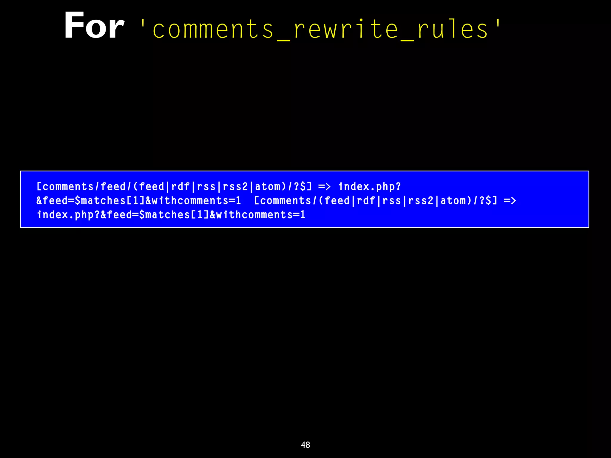 48
For 'comments_rewrite_rules'
[comments/feed/(feed|rdf|rss|rss2|atom)/?$] => index.php?
&feed=$matches[1]&withcomments=1 [comments/(feed|rdf|rss|rss2|atom)/?$] =>
index.php?&feed=$matches[1]&withcomments=1
 