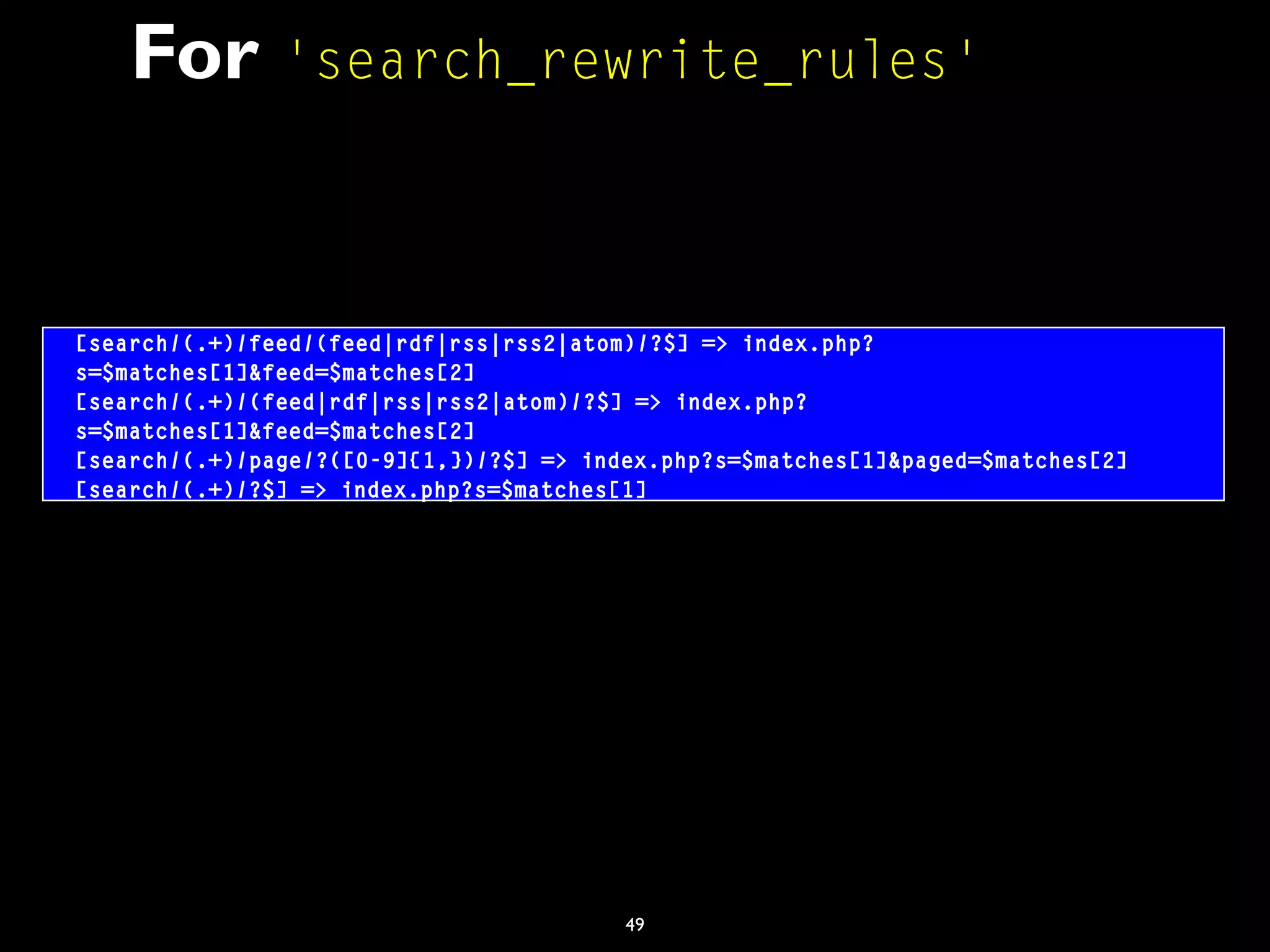 49
For 'search_rewrite_rules'
[search/(.+)/feed/(feed|rdf|rss|rss2|atom)/?$] => index.php?
s=$matches[1]&feed=$matches[2]
[search/(.+)/(feed|rdf|rss|rss2|atom)/?$] => index.php?
s=$matches[1]&feed=$matches[2]
[search/(.+)/page/?([0-9]{1,})/?$] => index.php?s=$matches[1]&paged=$matches[2]
[search/(.+)/?$] => index.php?s=$matches[1]
 