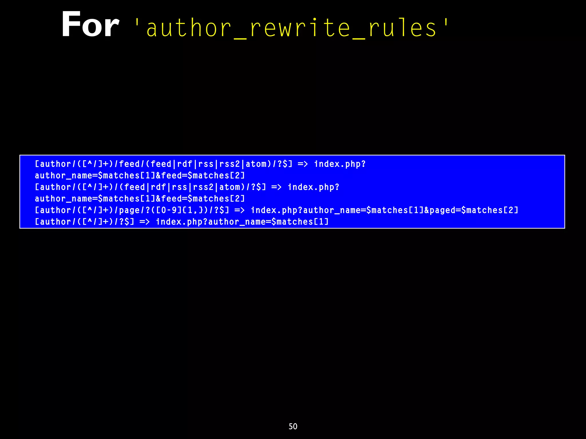 50
For 'author_rewrite_rules'
[author/([^/]+)/feed/(feed|rdf|rss|rss2|atom)/?$] => index.php?
author_name=$matches[1]&feed=$matches[2]
[author/([^/]+)/(feed|rdf|rss|rss2|atom)/?$] => index.php?
author_name=$matches[1]&feed=$matches[2]
[author/([^/]+)/page/?([0-9]{1,})/?$] => index.php?author_name=$matches[1]&paged=$matches[2]
[author/([^/]+)/?$] => index.php?author_name=$matches[1]
 