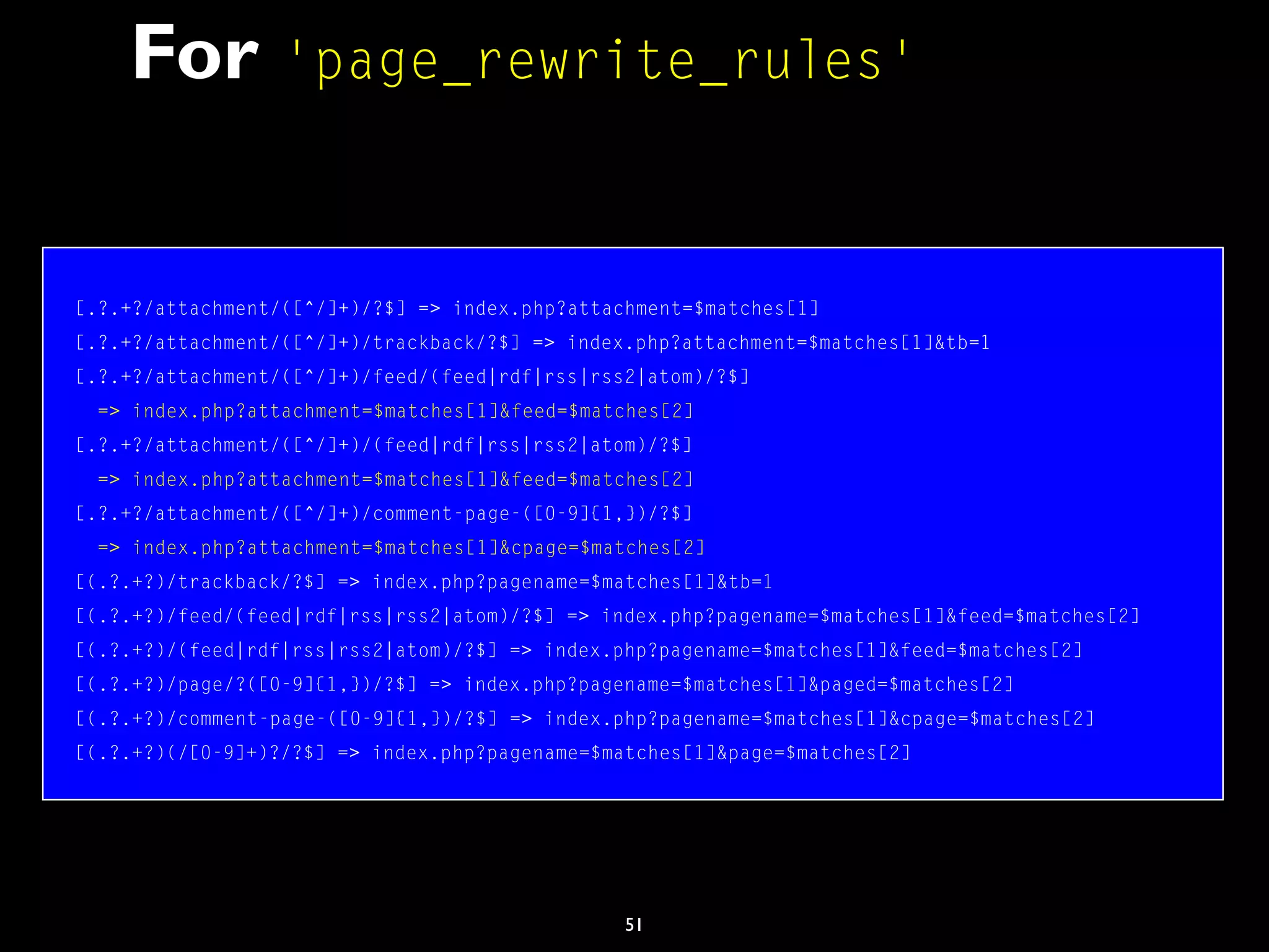 51
For 'page_rewrite_rules'
[.?.+?/attachment/([^/]+)/?$] => index.php?attachment=$matches[1]
[.?.+?/attachment/([^/]+)/trackback/?$] => index.php?attachment=$matches[1]&tb=1
[.?.+?/attachment/([^/]+)/feed/(feed|rdf|rss|rss2|atom)/?$]
=> index.php?attachment=$matches[1]&feed=$matches[2]
[.?.+?/attachment/([^/]+)/(feed|rdf|rss|rss2|atom)/?$]
=> index.php?attachment=$matches[1]&feed=$matches[2]
[.?.+?/attachment/([^/]+)/comment-page-([0-9]{1,})/?$]
=> index.php?attachment=$matches[1]&cpage=$matches[2]
[(.?.+?)/trackback/?$] => index.php?pagename=$matches[1]&tb=1
[(.?.+?)/feed/(feed|rdf|rss|rss2|atom)/?$] => index.php?pagename=$matches[1]&feed=$matches[2]
[(.?.+?)/(feed|rdf|rss|rss2|atom)/?$] => index.php?pagename=$matches[1]&feed=$matches[2]
[(.?.+?)/page/?([0-9]{1,})/?$] => index.php?pagename=$matches[1]&paged=$matches[2]
[(.?.+?)/comment-page-([0-9]{1,})/?$] => index.php?pagename=$matches[1]&cpage=$matches[2]
[(.?.+?)(/[0-9]+)?/?$] => index.php?pagename=$matches[1]&page=$matches[2]
 