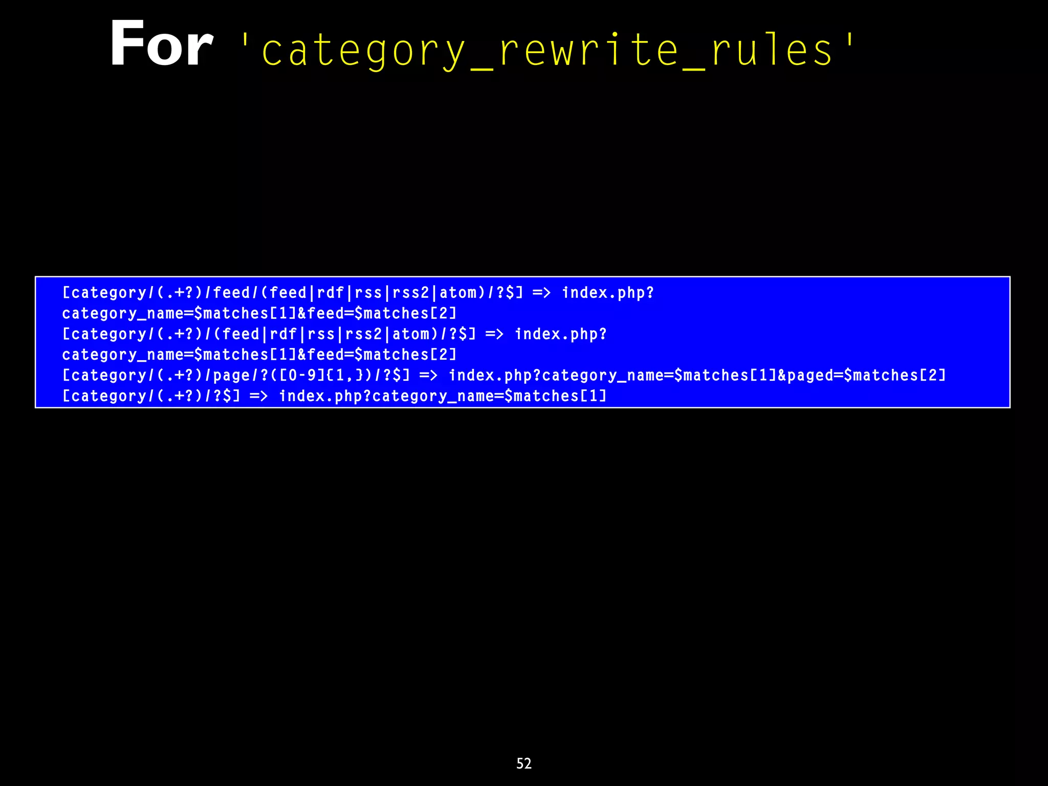 52
For 'category_rewrite_rules'
[category/(.+?)/feed/(feed|rdf|rss|rss2|atom)/?$] => index.php?
category_name=$matches[1]&feed=$matches[2]
[category/(.+?)/(feed|rdf|rss|rss2|atom)/?$] => index.php?
category_name=$matches[1]&feed=$matches[2]
[category/(.+?)/page/?([0-9]{1,})/?$] => index.php?category_name=$matches[1]&paged=$matches[2]
[category/(.+?)/?$] => index.php?category_name=$matches[1]
 