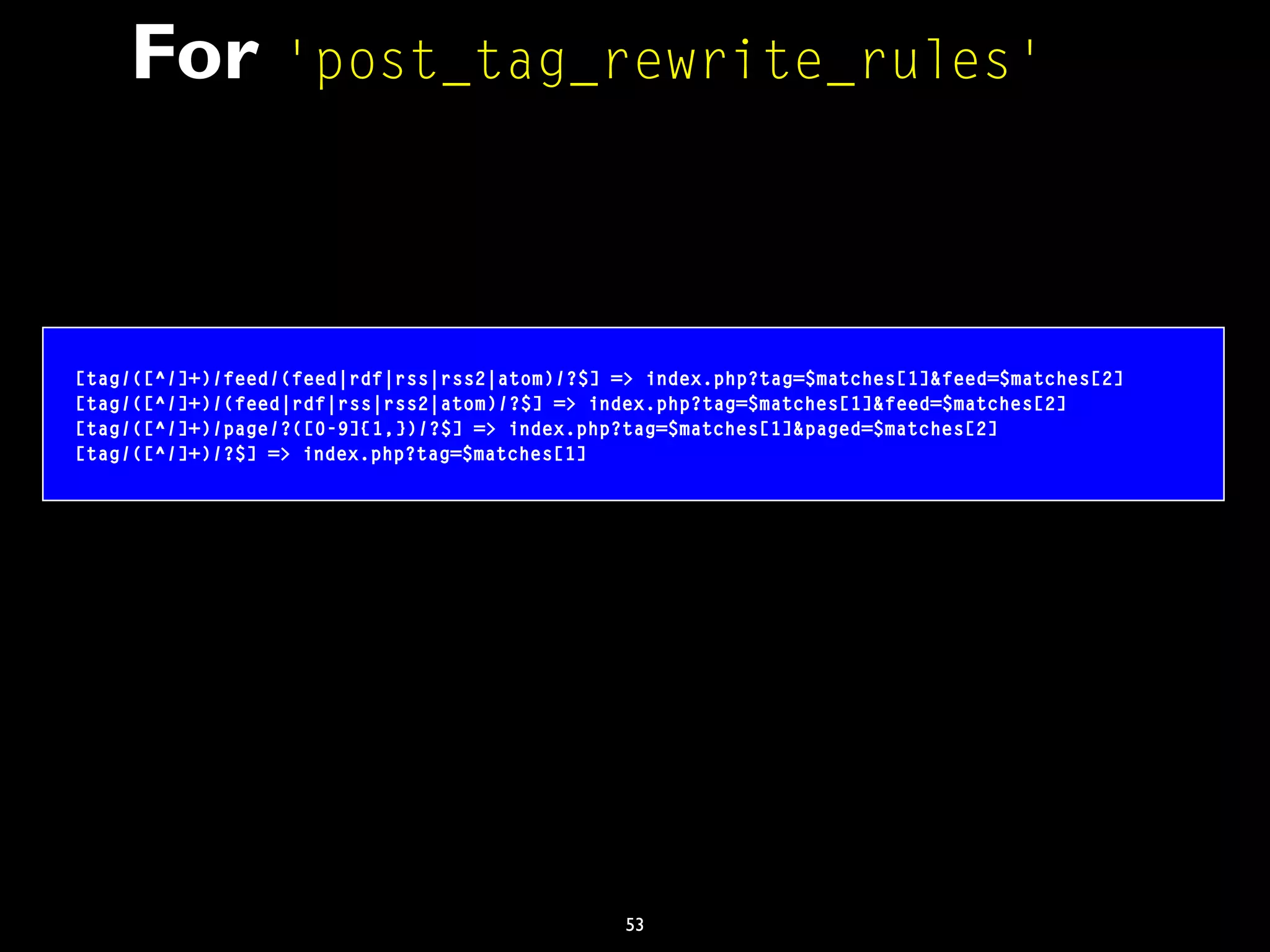 53
For 'post_tag_rewrite_rules'
[tag/([^/]+)/feed/(feed|rdf|rss|rss2|atom)/?$] => index.php?tag=$matches[1]&feed=$matches[2]
[tag/([^/]+)/(feed|rdf|rss|rss2|atom)/?$] => index.php?tag=$matches[1]&feed=$matches[2]
[tag/([^/]+)/page/?([0-9]{1,})/?$] => index.php?tag=$matches[1]&paged=$matches[2]
[tag/([^/]+)/?$] => index.php?tag=$matches[1]
 