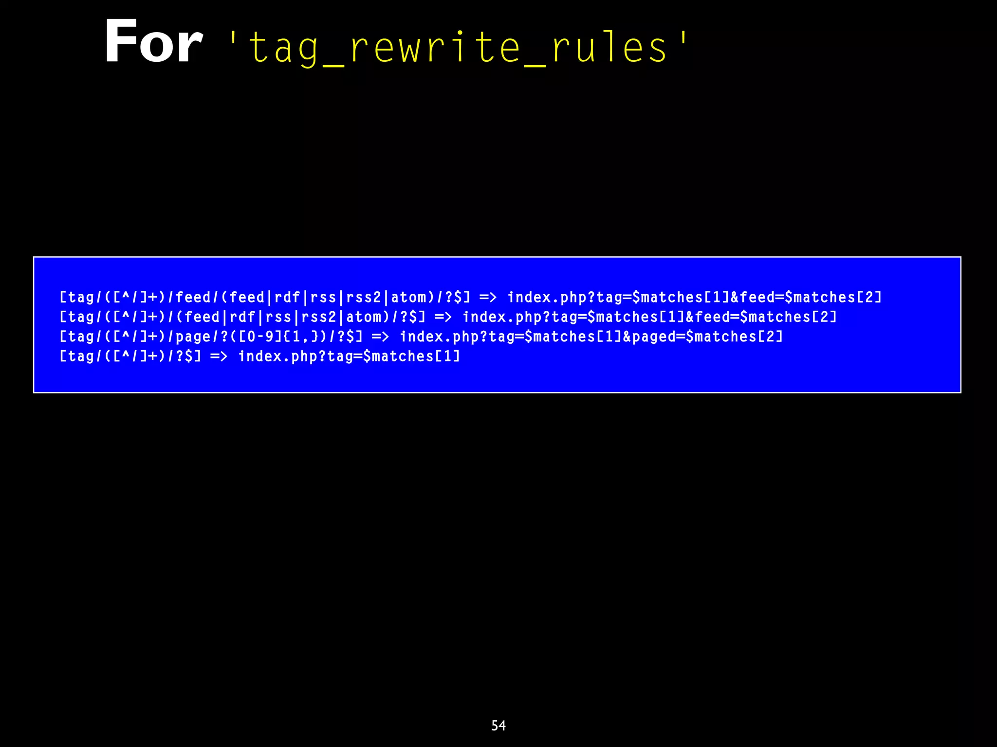 54
For 'tag_rewrite_rules'
[tag/([^/]+)/feed/(feed|rdf|rss|rss2|atom)/?$] => index.php?tag=$matches[1]&feed=$matches[2]
[tag/([^/]+)/(feed|rdf|rss|rss2|atom)/?$] => index.php?tag=$matches[1]&feed=$matches[2]
[tag/([^/]+)/page/?([0-9]{1,})/?$] => index.php?tag=$matches[1]&paged=$matches[2]
[tag/([^/]+)/?$] => index.php?tag=$matches[1]
 