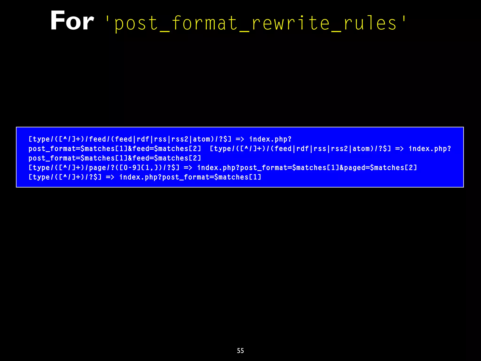 55
For 'post_format_rewrite_rules'
[type/([^/]+)/feed/(feed|rdf|rss|rss2|atom)/?$] => index.php?
post_format=$matches[1]&feed=$matches[2] [type/([^/]+)/(feed|rdf|rss|rss2|atom)/?$] => index.php?
post_format=$matches[1]&feed=$matches[2]
[type/([^/]+)/page/?([0-9]{1,})/?$] => index.php?post_format=$matches[1]&paged=$matches[2]
[type/([^/]+)/?$] => index.php?post_format=$matches[1]
 