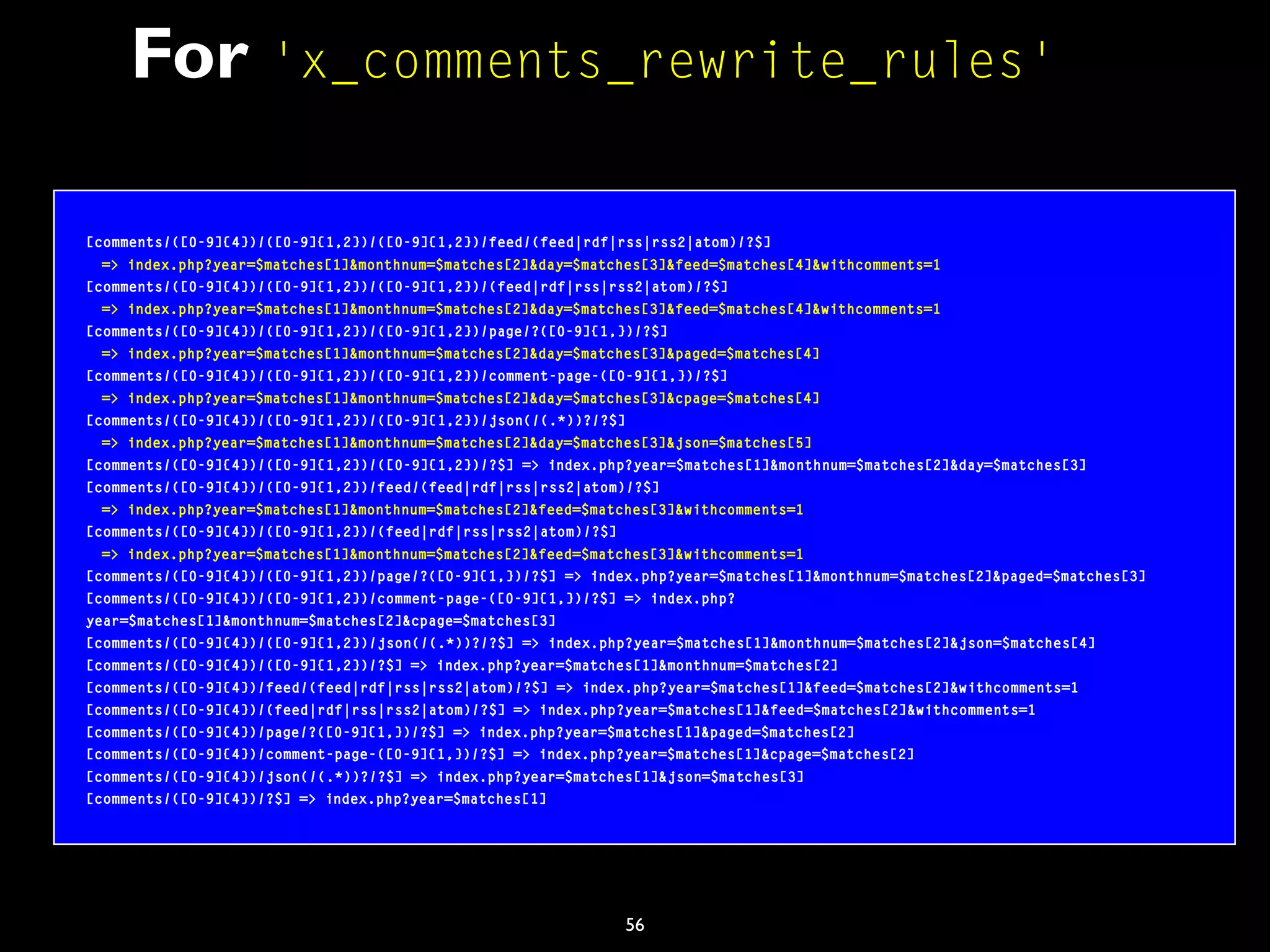 56
For 'x_comments_rewrite_rules'
[comments/([0-9]{4})/([0-9]{1,2})/([0-9]{1,2})/feed/(feed|rdf|rss|rss2|atom)/?$]
=> index.php?year=$matches[1]&monthnum=$matches[2]&day=$matches[3]&feed=$matches[4]&withcomments=1
[comments/([0-9]{4})/([0-9]{1,2})/([0-9]{1,2})/(feed|rdf|rss|rss2|atom)/?$]
=> index.php?year=$matches[1]&monthnum=$matches[2]&day=$matches[3]&feed=$matches[4]&withcomments=1
[comments/([0-9]{4})/([0-9]{1,2})/([0-9]{1,2})/page/?([0-9]{1,})/?$]
=> index.php?year=$matches[1]&monthnum=$matches[2]&day=$matches[3]&paged=$matches[4]
[comments/([0-9]{4})/([0-9]{1,2})/([0-9]{1,2})/comment-page-([0-9]{1,})/?$]
=> index.php?year=$matches[1]&monthnum=$matches[2]&day=$matches[3]&cpage=$matches[4]
[comments/([0-9]{4})/([0-9]{1,2})/([0-9]{1,2})/json(/(.*))?/?$]
=> index.php?year=$matches[1]&monthnum=$matches[2]&day=$matches[3]&json=$matches[5]
[comments/([0-9]{4})/([0-9]{1,2})/([0-9]{1,2})/?$] => index.php?year=$matches[1]&monthnum=$matches[2]&day=$matches[3]
[comments/([0-9]{4})/([0-9]{1,2})/feed/(feed|rdf|rss|rss2|atom)/?$]
=> index.php?year=$matches[1]&monthnum=$matches[2]&feed=$matches[3]&withcomments=1
[comments/([0-9]{4})/([0-9]{1,2})/(feed|rdf|rss|rss2|atom)/?$]
=> index.php?year=$matches[1]&monthnum=$matches[2]&feed=$matches[3]&withcomments=1
[comments/([0-9]{4})/([0-9]{1,2})/page/?([0-9]{1,})/?$] => index.php?year=$matches[1]&monthnum=$matches[2]&paged=$matches[3]
[comments/([0-9]{4})/([0-9]{1,2})/comment-page-([0-9]{1,})/?$] => index.php?
year=$matches[1]&monthnum=$matches[2]&cpage=$matches[3]
[comments/([0-9]{4})/([0-9]{1,2})/json(/(.*))?/?$] => index.php?year=$matches[1]&monthnum=$matches[2]&json=$matches[4]
[comments/([0-9]{4})/([0-9]{1,2})/?$] => index.php?year=$matches[1]&monthnum=$matches[2]
[comments/([0-9]{4})/feed/(feed|rdf|rss|rss2|atom)/?$] => index.php?year=$matches[1]&feed=$matches[2]&withcomments=1
[comments/([0-9]{4})/(feed|rdf|rss|rss2|atom)/?$] => index.php?year=$matches[1]&feed=$matches[2]&withcomments=1
[comments/([0-9]{4})/page/?([0-9]{1,})/?$] => index.php?year=$matches[1]&paged=$matches[2]
[comments/([0-9]{4})/comment-page-([0-9]{1,})/?$] => index.php?year=$matches[1]&cpage=$matches[2]
[comments/([0-9]{4})/json(/(.*))?/?$] => index.php?year=$matches[1]&json=$matches[3]
[comments/([0-9]{4})/?$] => index.php?year=$matches[1]
 