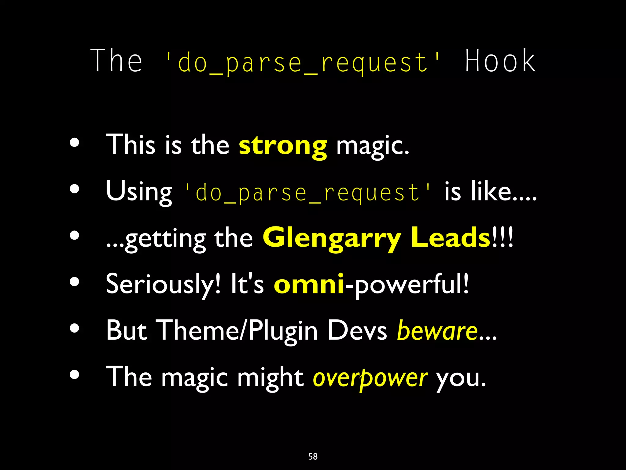 58
The 'do_parse_request' Hook
• This is the strong magic.
• Using 'do_parse_request' is like....
• ...getting the Glengarry Leads!!!
• Seriously! It's omni-powerful!
• But Theme/Plugin Devs beware...
• The magic might overpower you.
 