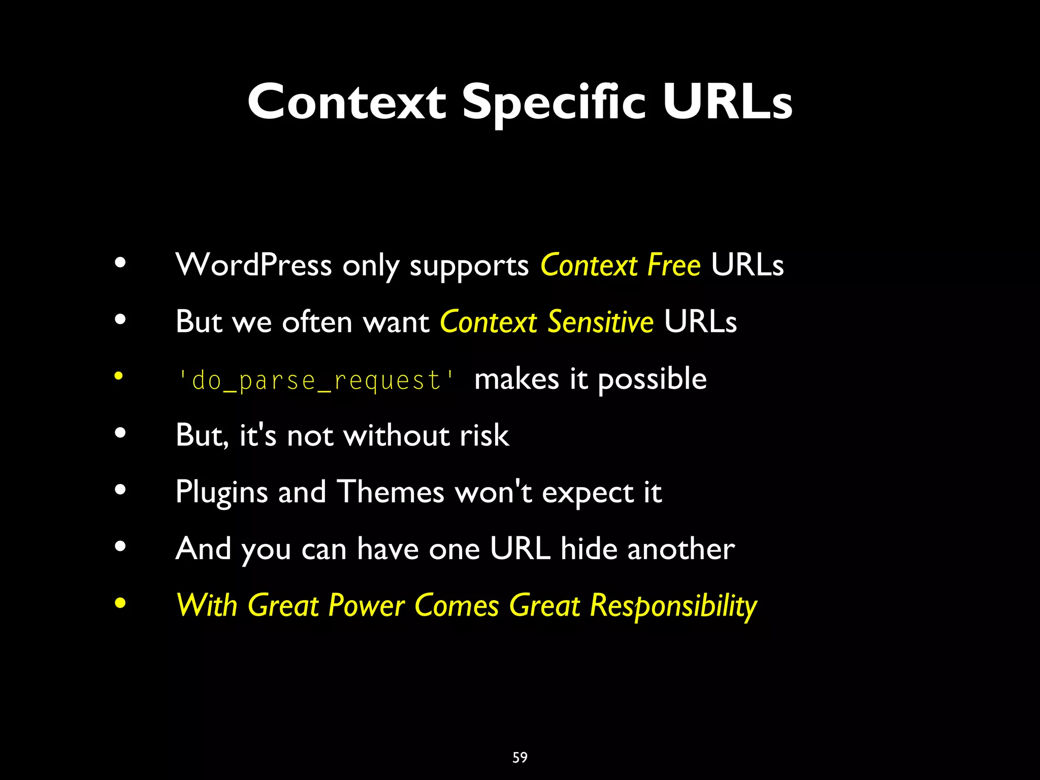 59
Context Specific URLs
• WordPress only supports Context Free URLs
• But we often want Context Sensitive URLs
• 'do_parse_request' makes it possible
• But, it's not without risk
• Plugins and Themes won't expect it
• And you can have one URL hide another
• With Great Power Comes Great Responsibility
 