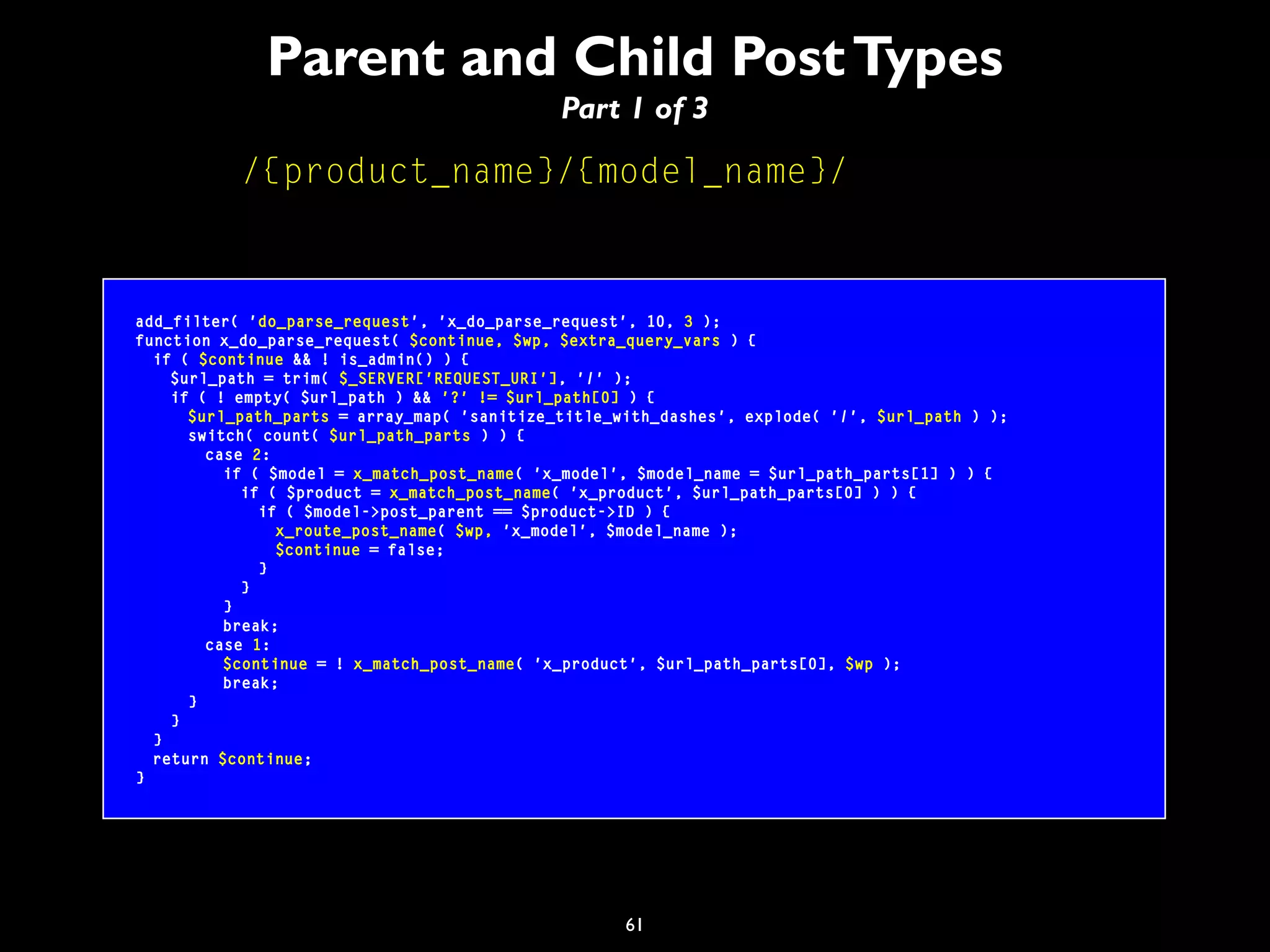 61
Parent and Child PostTypes
Part 1 of 3
/{product_name}/{model_name}/
add_filter( 'do_parse_request', 'x_do_parse_request', 10, 3 );
function x_do_parse_request( $continue, $wp, $extra_query_vars ) {
if ( $continue && ! is_admin() ) {
$url_path = trim( $_SERVER['REQUEST_URI'], '/' );
if ( ! empty( $url_path ) && '?' != $url_path[0] ) {
$url_path_parts = array_map( 'sanitize_title_with_dashes', explode( '/', $url_path ) );
switch( count( $url_path_parts ) ) {
case 2:
if ( $model = x_match_post_name( 'x_model', $model_name = $url_path_parts[1] ) ) {
if ( $product = x_match_post_name( 'x_product', $url_path_parts[0] ) ) {
if ( $model->post_parent == $product->ID ) {
x_route_post_name( $wp, 'x_model', $model_name );
$continue = false;
}
}
}
break;
case 1:
$continue = ! x_match_post_name( 'x_product', $url_path_parts[0], $wp );
break;
}
}
}
return $continue;
}
 