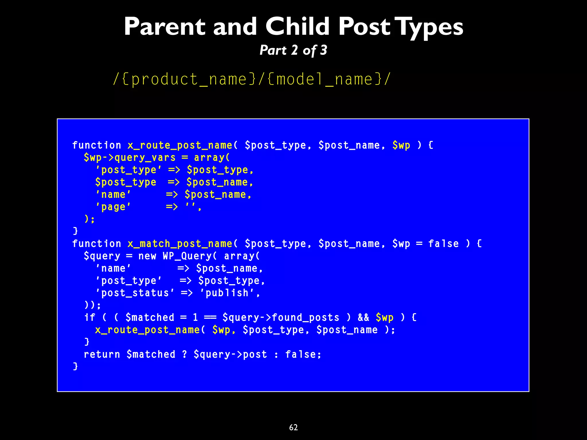 62
Parent and Child PostTypes
Part 2 of 3
/{product_name}/{model_name}/
function x_route_post_name( $post_type, $post_name, $wp ) {
$wp->query_vars = array(
'post_type' => $post_type,
$post_type => $post_name,
'name' => $post_name,
'page' => '',
);
}
function x_match_post_name( $post_type, $post_name, $wp = false ) {
$query = new WP_Query( array(
'name' => $post_name,
'post_type' => $post_type,
'post_status' => 'publish',
));
if ( ( $matched = 1 == $query->found_posts ) && $wp ) {
x_route_post_name( $wp, $post_type, $post_name );
}
return $matched ? $query->post : false;
}
 