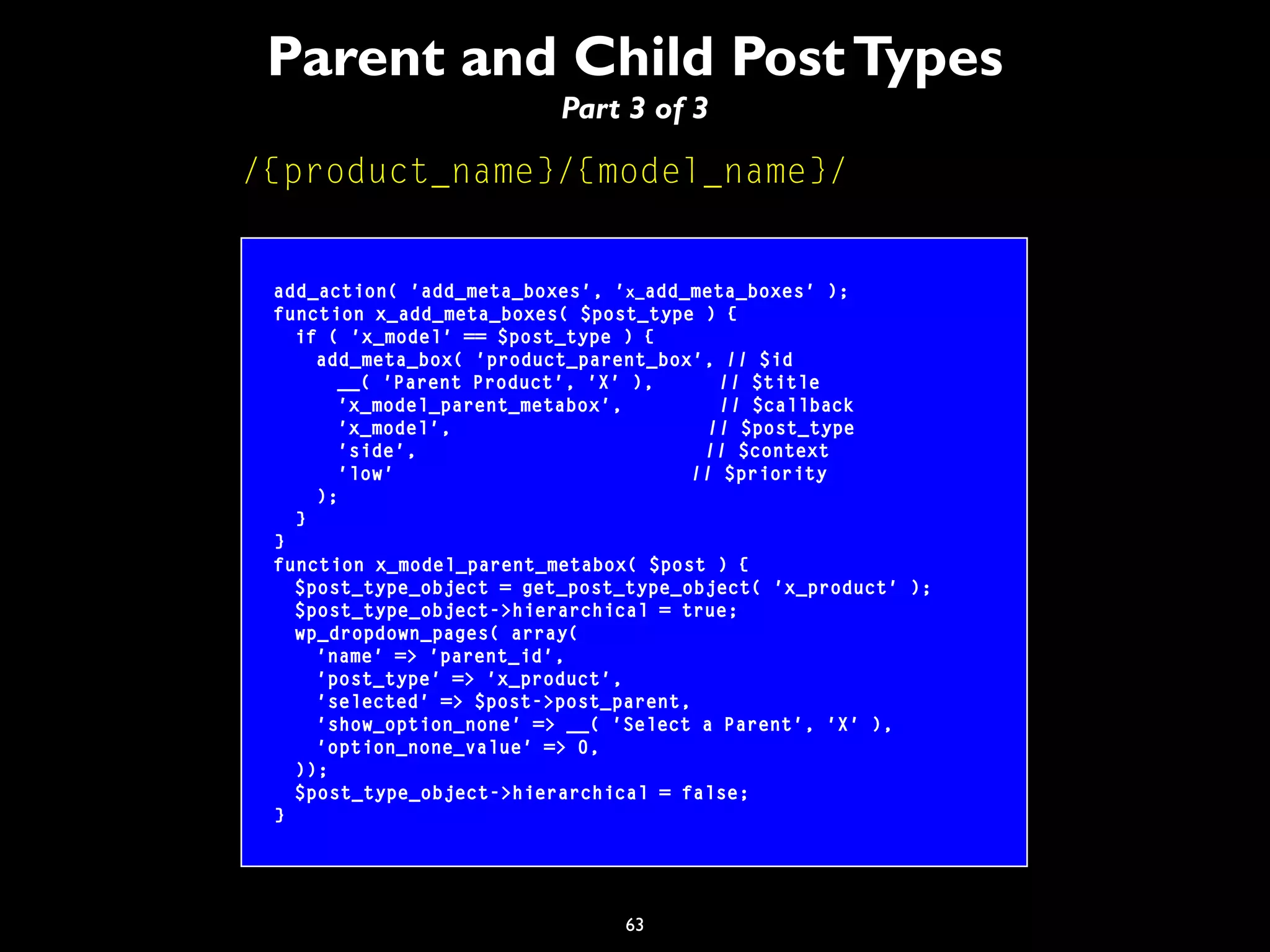 63
Parent and Child PostTypes
Part 3 of 3
/{product_name}/{model_name}/
add_action( 'add_meta_boxes', 'x_add_meta_boxes' );
function x_add_meta_boxes( $post_type ) {
if ( 'x_model' == $post_type ) {
add_meta_box( 'product_parent_box', // $id
__( 'Parent Product', 'X' ), // $title
'x_model_parent_metabox', // $callback
'x_model', // $post_type
'side', // $context
'low' // $priority
);
}
}
function x_model_parent_metabox( $post ) {
$post_type_object = get_post_type_object( 'x_product' );
$post_type_object->hierarchical = true;
wp_dropdown_pages( array(
'name' => 'parent_id',
'post_type' => 'x_product',
'selected' => $post->post_parent,
'show_option_none' => __( 'Select a Parent', 'X' ),
'option_none_value' => 0,
));
$post_type_object->hierarchical = false;
}
 
