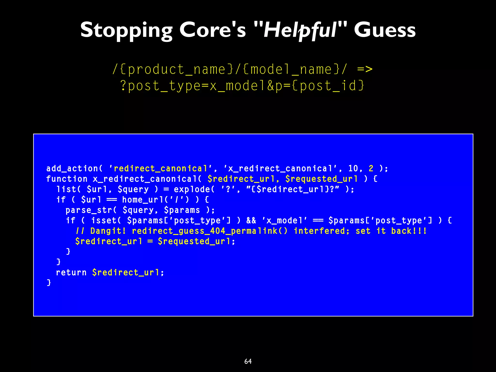 64
Stopping Core's "Helpful" Guess
/{product_name}/{model_name}/ =>
?post_type=x_model&p={post_id}
add_action( 'redirect_canonical', 'x_redirect_canonical', 10, 2 );
function x_redirect_canonical( $redirect_url, $requested_url ) {
list( $url, $query ) = explode( '?', "{$redirect_url}?" );
if ( $url == home_url('/') ) {
parse_str( $query, $params );
if ( isset( $params['post_type'] ) && 'x_model' == $params['post_type'] ) {
// Dangit! redirect_guess_404_permalink() interfered; set it back!!!
$redirect_url = $requested_url;
}
}
return $redirect_url;
}
 