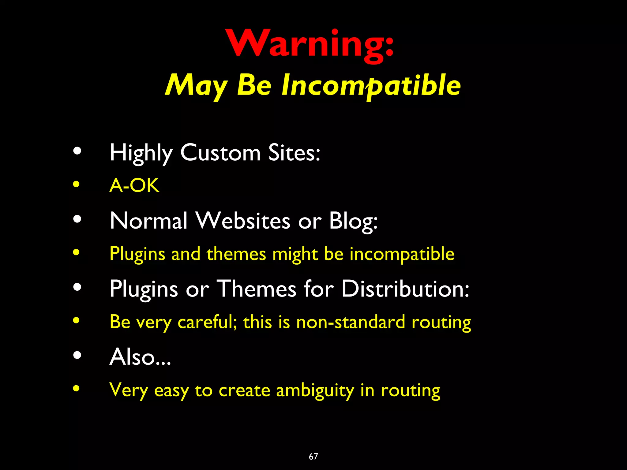 67
Warning:
May Be Incompatible
• Highly Custom Sites:
• A-OK
• Normal Websites or Blog:
• Plugins and themes might be incompatible
• Plugins or Themes for Distribution:
• Be very careful; this is non-standard routing
• Also...
• Very easy to create ambiguity in routing
 