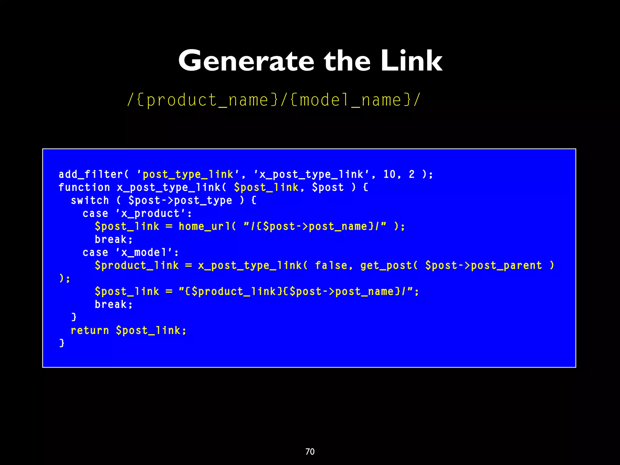 70
Generate the Link
add_filter( 'post_type_link', 'x_post_type_link', 10, 2 );
function x_post_type_link( $post_link, $post ) {
switch ( $post->post_type ) {
case 'x_product':
$post_link = home_url( "/{$post->post_name}/" );
break;
case 'x_model':
$product_link = x_post_type_link( false, get_post( $post->post_parent )
);
$post_link = "{$product_link}{$post->post_name}/";
break;
}
return $post_link;
}
/{product_name}/{model_name}/
 