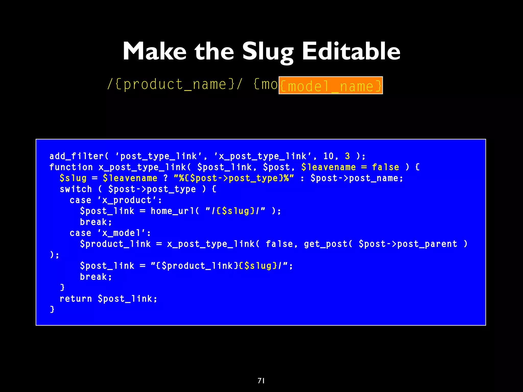 71
Make the Slug Editable
add_filter( 'post_type_link', 'x_post_type_link', 10, 3 );
function x_post_type_link( $post_link, $post, $leavename = false ) {
$slug = $leavename ? "%{$post->post_type}%" : $post->post_name;
switch ( $post->post_type ) {
case 'x_product':
$post_link = home_url( "/{$slug}/" );
break;
case 'x_model':
$product_link = x_post_type_link( false, get_post( $post->post_parent )
);
$post_link = "{$product_link}{$slug}/";
break;
}
return $post_link;
}
/{product_name}/ {model_name} /{model_name}
 
