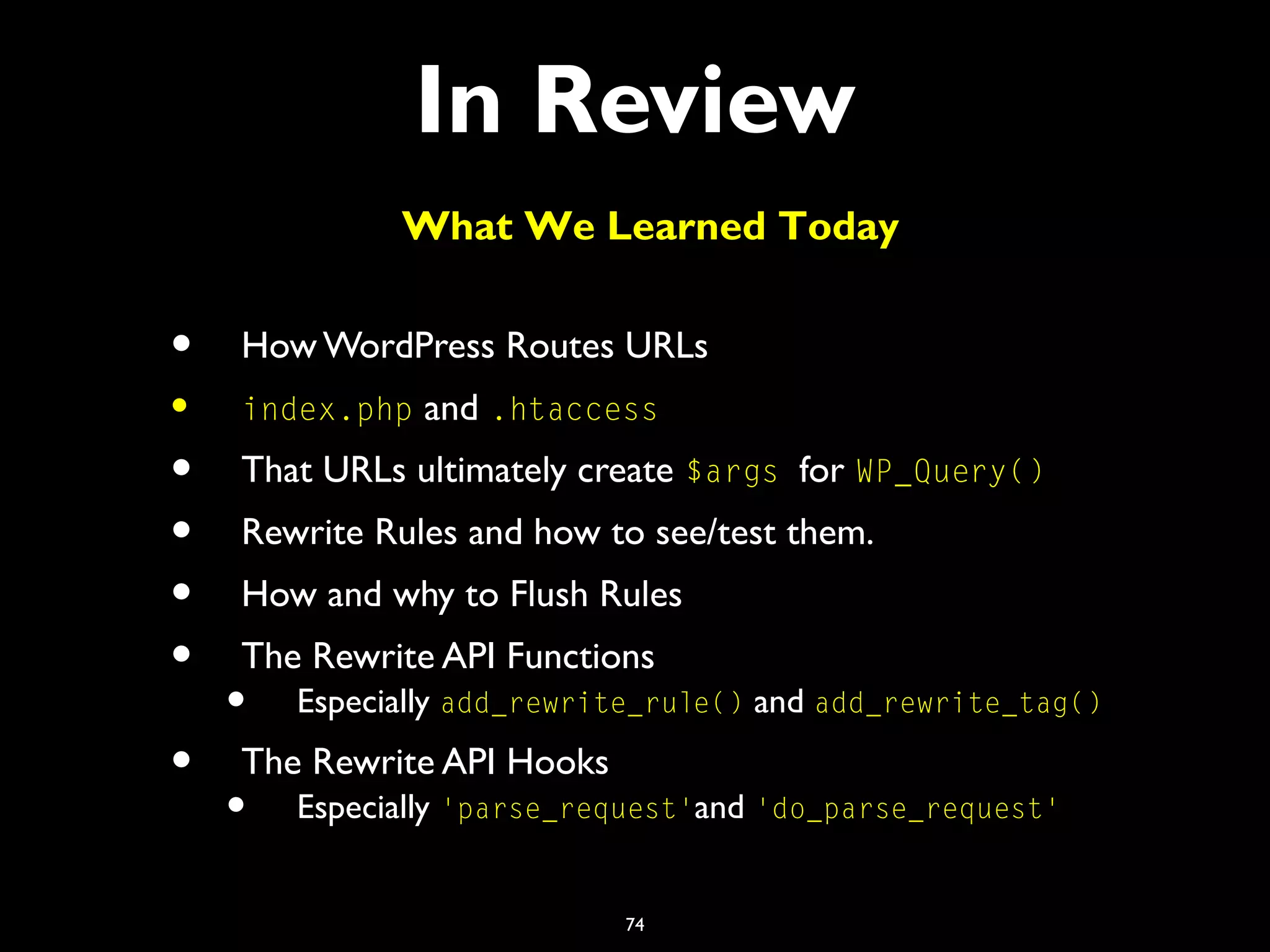 74
In Review
• How WordPress Routes URLs
• index.php and .htaccess
• That URLs ultimately create $args for WP_Query()
• Rewrite Rules and how to see/test them.
• How and why to Flush Rules
• The Rewrite API Functions
• Especially add_rewrite_rule() and add_rewrite_tag()
• The Rewrite API Hooks
• Especially 'parse_request'and 'do_parse_request'
What We Learned Today
 