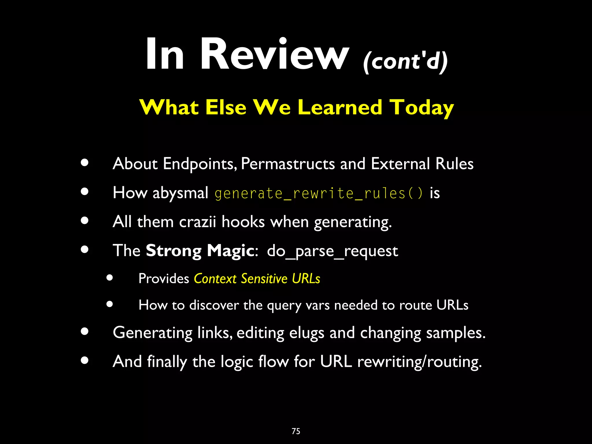 75
In Review (cont'd)
• About Endpoints, Permastructs and External Rules
• How abysmal generate_rewrite_rules() is
• All them crazii hooks when generating.
• The Strong Magic: do_parse_request
• Provides Context Sensitive URLs
• How to discover the query vars needed to route URLs
• Generating links, editing elugs and changing samples.
• And finally the logic flow for URL rewriting/routing.
What Else We Learned Today
 