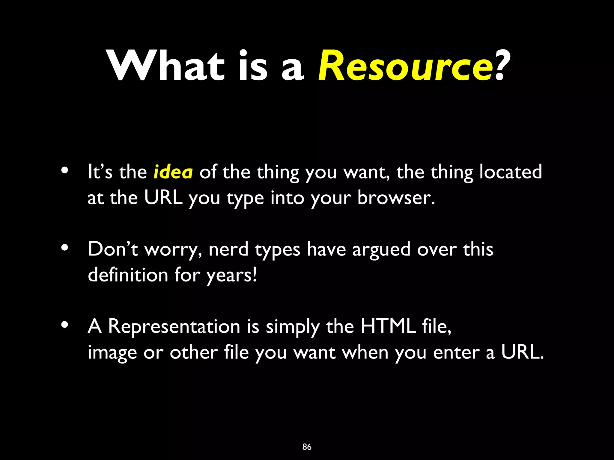 86
What is a Resource?
• It’s the idea of the thing you want, the thing located
at the URL you type into your browser.
• Don’t worry, nerd types have argued over this
definition for years!
• A Representation is simply the HTML file,
image or other file you want when you enter a URL.
 