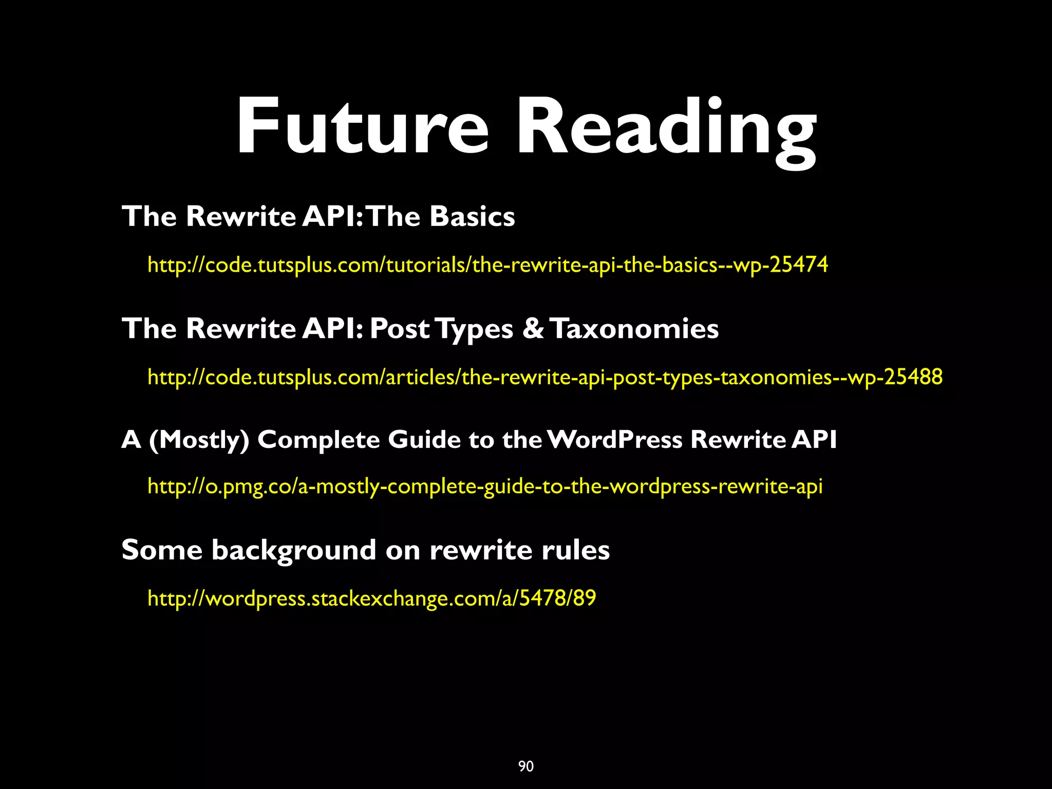 90
Future Reading
The Rewrite API:The Basics
http://code.tutsplus.com/tutorials/the-rewrite-api-the-basics--wp-25474
The Rewrite API: PostTypes &Taxonomies
http://code.tutsplus.com/articles/the-rewrite-api-post-types-taxonomies--wp-25488
A (Mostly) Complete Guide to the WordPress Rewrite API
http://o.pmg.co/a-mostly-complete-guide-to-the-wordpress-rewrite-api
Some background on rewrite rules
http://wordpress.stackexchange.com/a/5478/89
 