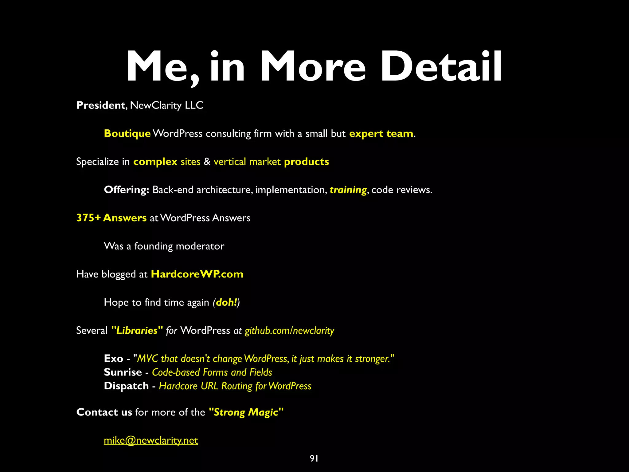 91
Me, in More Detail
President, NewClarity LLC
Boutique WordPress consulting firm with a small but expert team.
Specialize in complex sites & vertical market products
Offering: Back-end architecture, implementation, training, code reviews.
375+ Answers at WordPress Answers
Was a founding moderator
Have blogged at HardcoreWP.com
Hope to find time again (doh!)
Several "Libraries" for WordPress at github.com/newclarity
Exo - "MVC that doesn't changeWordPress, it just makes it stronger."
Sunrise - Code-based Forms and Fields
Dispatch - Hardcore URL Routing forWordPress
Contact us for more of the "Strong Magic"
mike@newclarity.net
 