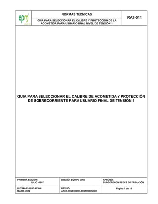 NORMAS TÉCNICAS
GUIA PARA SELECCIONAR EL CALIBRE Y PROTECCIÓN DE LA
ACOMETIDA PARA USUARIO FINAL NIVEL DE TENSIÓN 1
RA8-011
Página 1 de 10
PRIMERA EDICIÓN:
JULIO - 1997
ÚLTIMA PUBLICACIÓN:
MAYO- 2012
DIBUJÓ: EQUIPO CIRE
REVISÓ:
ÁREA INGENIERÍA DISTRIBUCIÓN
APROBÓ:
SUBGERENCIA REDES DISTRIBUCIÓN
GUIA PARA SELECCIONAR EL CALIBRE DE ACOMETIDA Y PROTECCIÓN
DE SOBRECORRIENTE PARA USUARIO FINAL DE TENSIÓN 1
 