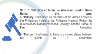 SEC. 7. Definition of Terms. — Whenever used in these
Rules, the term:
a. “Military” shall mean all branches of the Armed Forces of
the Philippines including the Philippine National Police, the
Bureau of Jail Management and Penology, and the Bureau of
Fire Protection;
b. “Festoon” shall mean to hang in a curved shape between
two points as a decoration;
 
