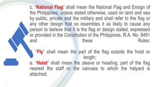 c. “National Flag” shall mean the National Flag and Ensign of
the Philippines, unless stated otherwise, used on land and sea
by public, private and the military and shall refer to the flag or
any other design that so resembles it as likely to cause any
person to believe that it is the flag or design stated, expressed
or provided in the Constitution of the Philippines, R.A. No. 8491
and these Rules;
d. “Fly” shall mean the part of the flag outside the hoist or
length;
e. “Hoist” shall mean the sleeve or heading; part of the flag
nearest the staff or the canvass to which the halyard is
attached;
 