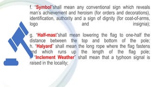 f. “Symbol”shall mean any conventional sign which reveals
man’s achievement and heroism (for orders and decorations),
identification, authority and a sign of dignity (for coat-of-arms,
logo and insignia);
g. “Half-mast”shall mean lowering the flag to one-half the
distance between the top and bottom of the pole;
h. “Halyard” shall mean the long rope where the flag fastens
and which runs up the length of the flag pole;
i. “Inclement Weather” shall mean that a typhoon signal is
raised in the locality;
 