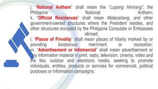 j. “National Anthem” shall mean the “Lupang Hinirang”, the
Philippine National Anthem;
k. “Official Residences” shall mean Malacañang, and other
government-owned structures where the President resides, and
other structures occupied by the Philippine Consulate or Embassies
abroad;
l. “Places of Frivolity” shall mean places of hilarity marked by or
providing boisterous merriment or recreation;
m. “Advertisement or Infomercial” shall mean advertisement or
any information material in print, radio, television, cinema, video and
the like, outdoor and electronic media, seeking to promote
individuals, entities, products or services for commercial, political
purposes or information campaigns;
 