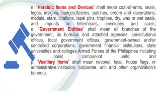 n. “Heraldic Items and Devices” shall mean coat-of-arms, seals,
logos, insignia, badges,flashes, patches, orders and decorations,
medals, stars, citations, lapel pins, trophies, dry, wax or wet seals,
and imprints on letterheads, envelopes and cards;
o. “Government Entities” shall mean all branches of the
government, its bureaus and attached agencies, constitutional
offices, local government offices, government-owned and/or
controlled corporations, government financial institutions, state
universities and colleges,Armed Forces of the Philippines including
its basic component units; and
p. “Vexillary Items” shall mean national, local, house flags, or
administrative,institution, corporate, unit and other organization’s
banners.
 
