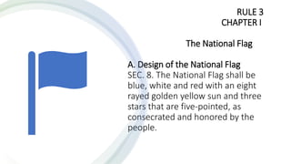 RULE 3
CHAPTER I
The National Flag
A. Design of the National Flag
SEC. 8. The National Flag shall be
blue, white and red with an eight
rayed golden yellow sun and three
stars that are five-pointed, as
consecrated and honored by the
people.
 