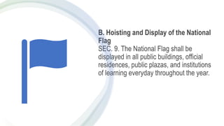 B. Hoisting and Display of the National
Flag
SEC. 9. The National Flag shall be
displayed in all public buildings, official
residences, public plazas, and institutions
of learning everyday throughout the year.
 
