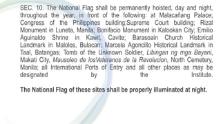 SEC. 10. The National Flag shall be permanently hoisted, day and night,
throughout the year, in front of the following: at Malacañang Palace;
Congress of the Philippines building;Supreme Court building; Rizal
Monument in Luneta, Manila; Bonifacio Monument in Kalookan City; Emilio
Aguinaldo Shrine in Kawit, Cavite; Barasoain Church Historical
Landmark in Malolos, Bulacan; Marcela Agoncillo Historical Landmark in
Taal, Batangas; Tomb of the Unknown Soldier, Libingan ng mga Bayani,
Makati City, Mausoleo de losVeteranos de la Revolucion, North Cemetery,
Manila; all International Ports of Entry and all other places as may be
designated by the Institute.
The National Flag of these sites shall be properly illuminated at night.
 