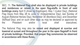 SEC. 11. The National Flag shall also be displayed in private buildings
and residences or raised in the open flag-staffs in front of said
buildings every April 9 (Araw ng Kagitingan); May 1 (Labor Day); (National
Flag Days) from May 28 to June 12 (Independence Day); last Sunday of
August (National Heroes Day); November 30 (Bonifacio Day); and December
30(Rizal Day); and on such other days as may be declared or approved by
the President and/or local chief executives.
The National Flag may also be raised and displayed at sunrise and
lowered at sunset and throughout the year in the open flagstaff in front
of private buildings: Provided, that proper flag ceremonies be observed
in accordance with these Rules.
 