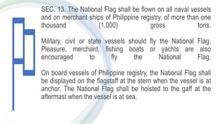 SEC. 13. The National Flag shall be flown on all naval vessels
and on merchant ships of Philippine registry, of more than one
thousand (1,000) gross tons.
Military, civil or state vessels should fly the National Flag.
Pleasure, merchant, fishing boats or yachts are also
encouraged to fly the National Flag.
On board vessels of Philippine registry, the National Flag shall
be displayed on the flagstaff at the stern when the vessel is at
anchor. The National Flag shall be hoisted to the gaff at the
aftermast when the vessel is at sea.
 