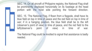 SEC. 14. On all aircraft of Philippine registry, the National Flag shall
be prominently displayed horizontally on its fuselage at the head
portion with the hoist side pointing the forward direction.
SEC. 15. ‘The National Flag, if flown from a flagpole, shall have its
blue field on top in time of peace and the red field on top in time of
war; if in a hanging position, the blue field shall be to the left
(observer’s point of view) in time of peace, and the red field to the
left(observer’s point of view) in time of war.
The National Flag could be knotted to signal that assistance is badly
needed.
 
