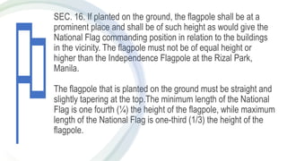 SEC. 16. If planted on the ground, the flagpole shall be at a
prominent place and shall be of such height as would give the
National Flag commanding position in relation to the buildings
in the vicinity. The flagpole must not be of equal height or
higher than the Independence Flagpole at the Rizal Park,
Manila.
The flagpole that is planted on the ground must be straight and
slightly tapering at the top.The minimum length of the National
Flag is one fourth (¼) the height of the flagpole, while maximum
length of the National Flag is one-third (1/3) the height of the
flagpole.
 