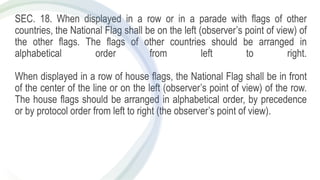 SEC. 18. When displayed in a row or in a parade with flags of other
countries, the National Flag shall be on the left (observer’s point of view) of
the other flags. The flags of other countries should be arranged in
alphabetical order from left to right.
When displayed in a row of house flags, the National Flag shall be in front
of the center of the line or on the left (observer’s point of view) of the row.
The house flags should be arranged in alphabetical order, by precedence
or by protocol order from left to right (the observer’s point of view).
 