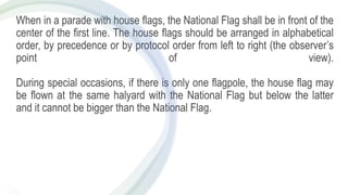 When in a parade with house flags, the National Flag shall be in front of the
center of the first line. The house flags should be arranged in alphabetical
order, by precedence or by protocol order from left to right (the observer’s
point of view).
During special occasions, if there is only one flagpole, the house flag may
be flown at the same halyard with the National Flag but below the latter
and it cannot be bigger than the National Flag.
 